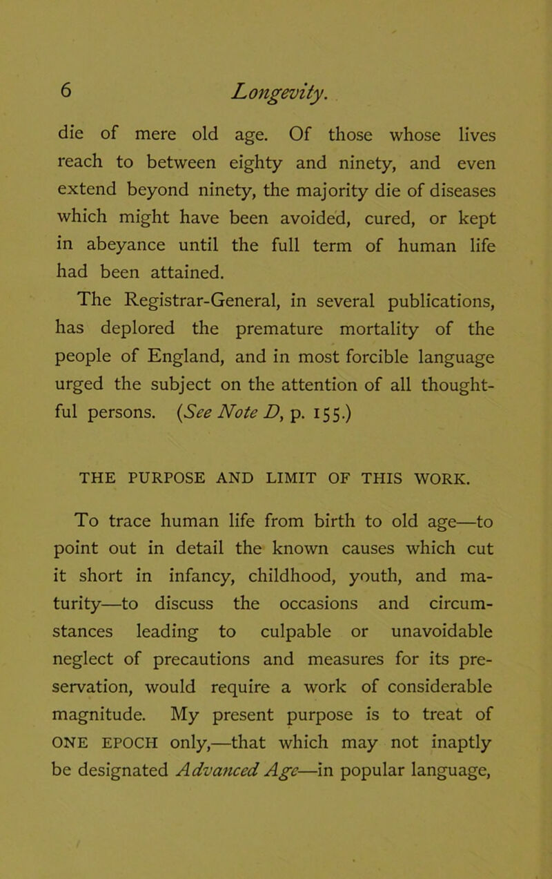 die of mere old age. Of those whose lives reach to between eighty and ninety, and even extend beyond ninety, the majority die of diseases which might have been avoided, cured, or kept in abeyance until the full term of human life had been attained. The Registrar-General, in several publications, has deplored the premature mortality of the people of England, and in most forcible language urged the subject on the attention of all thought- ful persons. (See Note D, p. 155.) THE PURPOSE AND LIMIT OF THIS WORK. To trace human life from birth to old age—to point out in detail the known causes which cut it short in infancy, childhood, youth, and ma- turity—to discuss the occasions and circum- stances leading to culpable or unavoidable neglect of precautions and measures for its pre- servation, would require a work of considerable magnitude. My present purpose is to treat of ONE EPOCH only,—that which may not inaptly be designated Advanced Age—in popular language,