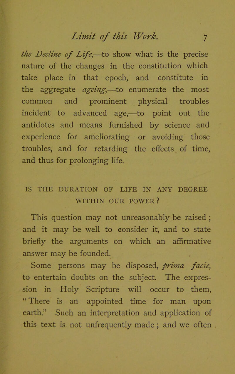 the Decline of Life,—to show what is the precise nature of the changes in the constitution which take place in that epoch, and constitute in the aggregate ageing,—to enumerate the most common and prominent physical troubles incident to advanced age,—to point out the antidotes and means furnished by science and experience for ameliorating or avoiding those troubles, and for retarding the effects of time, and thus for prolonging life. IS THE DURATION OF LIFE IN ANY DEGREE WITHIN OUR POWER? This question may not unreasonably be raised ; and it may be well to consider it, and to state briefly the arguments on which an affirmative answer may be founded. Some persons may be disposed, prima facie, to entertain doubts on the subject. The expres- sion in Holy Scripture will occur to them, “ There is an appointed time for man upon earth.” Such an interpretation and application of this text is not unfrequently made ; and we often