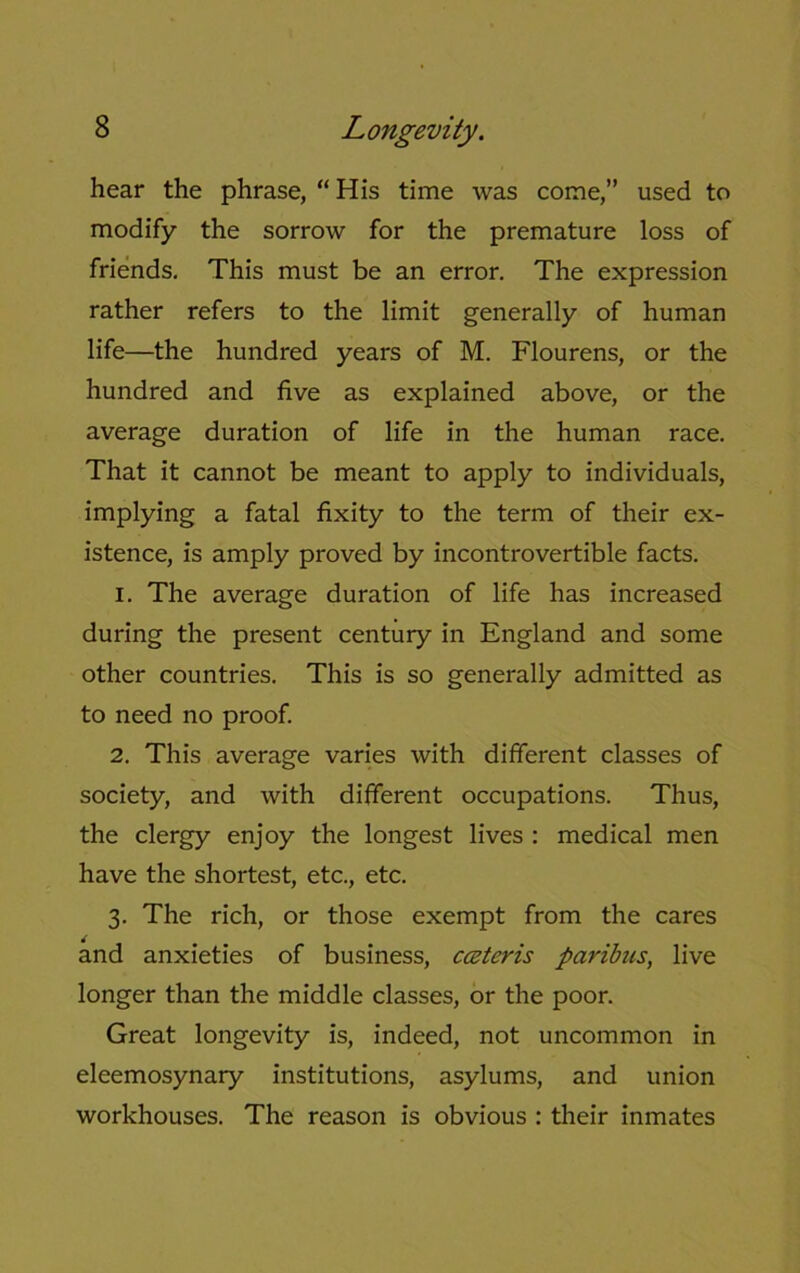 hear the phrase, “ His time was come,” used to modify the sorrow for the premature loss of friends. This must be an error. The expression rather refers to the limit generally of human life—the hundred years of M. Flourens, or the hundred and five as explained above, or the average duration of life in the human race. That it cannot be meant to apply to individuals, implying a fatal fixity to the term of their ex- istence, is amply proved by incontrovertible facts. 1. The average duration of life has increased during the present century in England and some other countries. This is so generally admitted as to need no proof. 2. This average varies with different classes of society, and with different occupations. Thus, the clergy enjoy the longest lives : medical men have the shortest, etc., etc. 3. The rich, or those exempt from the cares and anxieties of business, cceteris paribus, live longer than the middle classes, or the poor. Great longevity is, indeed, not uncommon in eleemosynary institutions, asylums, and union workhouses. The reason is obvious : their inmates