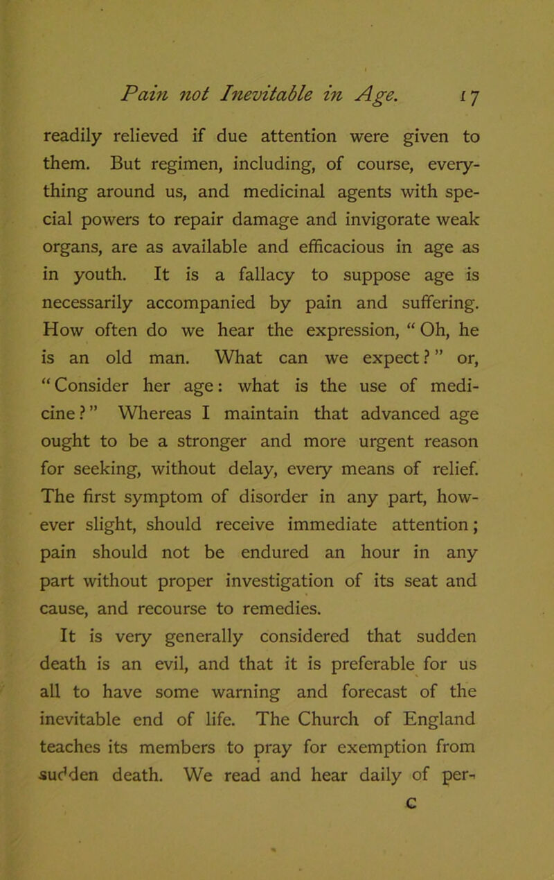 readily relieved if due attention were given to them. But regimen, including, of course, every- thing around us, and medicinal agents with spe- cial powers to repair damage and invigorate weak organs, are as available and efficacious in age as in youth. It is a fallacy to suppose age is necessarily accompanied by pain and suffering. How often do we hear the expression, “ Oh, he is an old man. What can we expect ? ” or, “ Consider her age: what is the use of medi- cine?” Whereas I maintain that advanced age ought to be a stronger and more urgent reason for seeking, without delay, every means of relief. The first symptom of disorder in any part, how- ever slight, should receive immediate attention; pain should not be endured an hour in any part without proper investigation of its seat and cause, and recourse to remedies. It is very generally considered that sudden death is an evil, and that it is preferable for us all to have some warning and forecast of the inevitable end of life. The Church of England teaches its members to pray for exemption from sudden death. We read and hear daily of per-< c