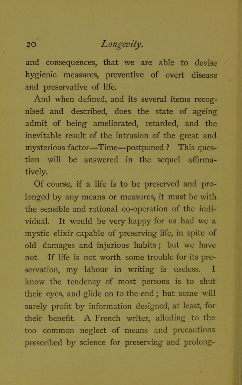 and consequences, that we are able to devise hygienic measures, preventive of overt disease and preservative of life. And when defined, and its several items recog- nised and described, does the state of ageing admit of being ameliorated, retarded, and the inevitable result of the intrusion of the great and mysterious factor—Time—postponed ? This ques- tion will be answered in the sequel affirma- tively. Of course, if a life is to be preserved and pro- longed by any means or measures, it must be with the sensible and rational co-operation of the indi- vidual. It would be very happy for us had we a mystic elixir capable of preserving life, in spite of old damages and injurious habits ; but we have not. If life is not worth some trouble for its pre- servation, my labour in writing is useless. I know the tendency of most persons is to shut their eyes, and glide on to the end; but some will surely profit by information designed, at least, for their benefit. A French writer, alluding to the too common neglect of means and precautions prescribed by science for preserving and prolong-