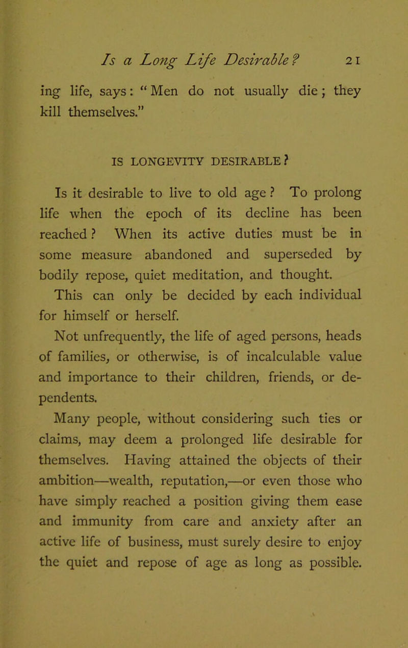 ing life, says: “ Men do not usually die; they kill themselves.” IS LONGEVITY DESIRABLE? Is it desirable to live to old age ? To prolong life when the epoch of its decline has been reached ? When its active duties must be in some measure abandoned and superseded by bodily repose, quiet meditation, and thought. This can only be decided by each individual for himself or herself. Not unfrequently, the life of aged persons, heads of families, or otherwise, is of incalculable value and importance to their children, friends, or de- pendents. Many people, without considering such ties or claims, may deem a prolonged life desirable for themselves. Having attained the objects of their ambition—wealth, reputation,—or even those who have simply reached a position giving them ease and immunity from care and anxiety after an active life of business, must surely desire to enjoy the quiet and repose of age as long as possible.