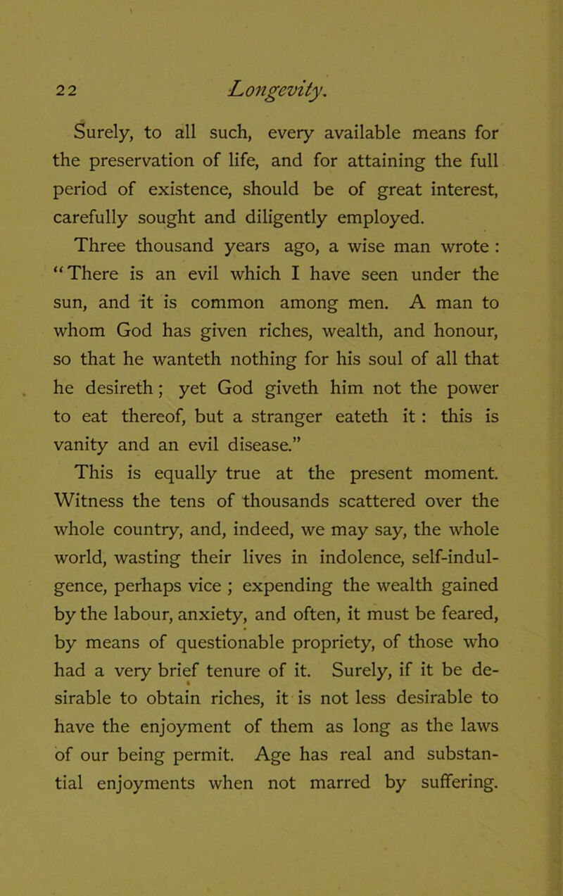 Surely, to all such, every available means for the preservation of life, and for attaining the full period of existence, should be of great interest, carefully sought and diligently employed. Three thousand years ago, a wise man wrote : “There is an evil which I have seen under the sun, and it is common among men. A man to whom God has given riches, wealth, and honour, so that he wanteth nothing for his soul of all that he desireth; yet God giveth him not the power to eat thereof, but a stranger eateth it: this is vanity and an evil disease.” This is equally true at the present moment. Witness the tens of thousands scattered over the whole country, and, indeed, we may say, the whole world, wasting their lives in indolence, self-indul- gence, perhaps vice ; expending the wealth gained by the labour, anxiety, and often, it must be feared, by means of questionable propriety, of those who had a very brief tenure of it. Surely, if it be de- sirable to obtain riches, it is not less desirable to have the enjoyment of them as long as the laws of our being permit. Age has real and substan- tial enjoyments when not marred by suffering.