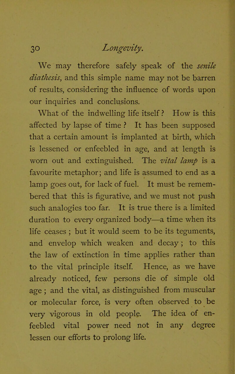 We may therefore safely speak of the senile diathesis, and this simple name may not be barren of results, considering the influence of words upon our inquiries and conclusions. What of the indwelling life itself ? How is this affected by lapse of time ? It has been supposed that a certain amount is implanted at birth, which is lessened or enfeebled in age, and at length is worn out and extinguished. The vital lamp is a favourite metaphor; and life is assumed to end as a lamp goes out, for lack of fuel. It must be remem- bered that this is figurative, and we must not push such analogies too far. It is true there is a limited duration to every organized body—a time when its life ceases ; but it would seem to be its teguments, and envelop which weaken and decay; to this the law of extinction in time applies rather than to the vital principle itself. Hence, as we have already noticed, few persons die of simple old age ; and the vital, as distinguished from muscular or molecular force, is very often observed to be very vigorous in old people. The idea of en- feebled vital power need not in any degree lessen our efforts to prolong life.