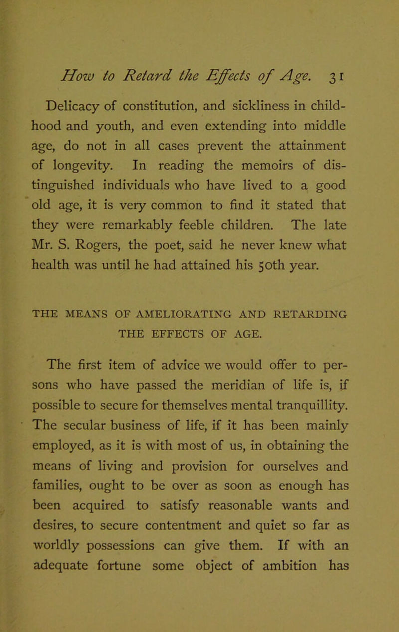 Delicacy of constitution, and sickliness in child- hood and youth, and even extending into middle age, do not in all cases prevent the attainment of longevity. In reading the memoirs of dis- tinguished individuals who have lived to a good old age, it is very common to find it stated that they were remarkably feeble children. The late Mr. S. Rogers, the poet, said he never knew what health was until he had attained his 50th year. THE MEANS OF AMELIORATING AND RETARDING THE EFFECTS OF AGE. The first item of advice we would offer to per- sons who have passed the meridian of life is, if possible to secure for themselves mental tranquillity. The secular business of life, if it has been mainly employed, as it is with most of us, in obtaining the means of living and provision for ourselves and families, ought to be over as soon as enough has been acquired to satisfy reasonable wants and desires, to secure contentment and quiet so far as worldly possessions can give them. If with an adequate fortune some object of ambition has