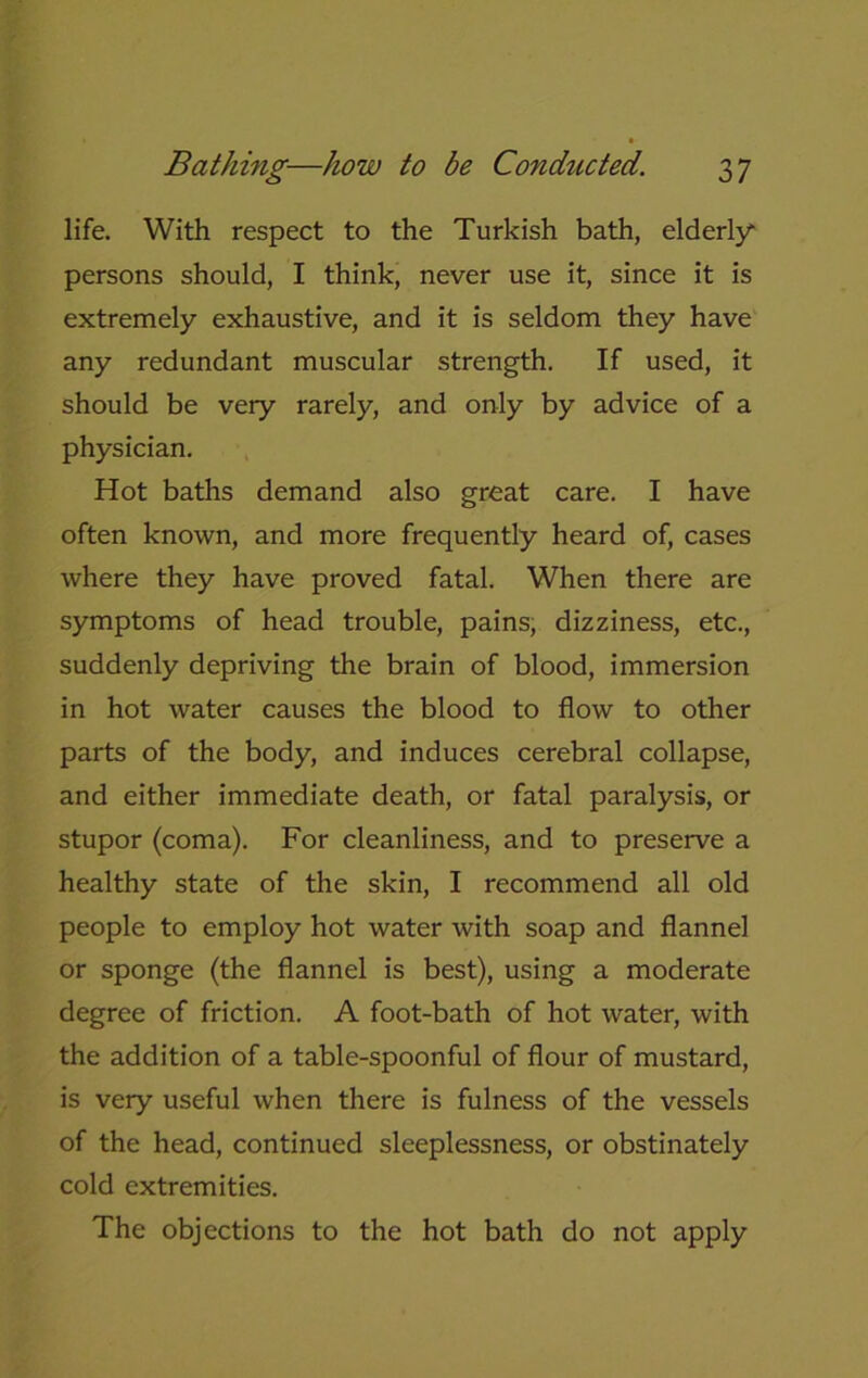 life. With respect to the Turkish bath, elderly* persons should, I think, never use it, since it is extremely exhaustive, and it is seldom they have any redundant muscular strength. If used, it should be very rarely, and only by advice of a physician. Hot baths demand also great care. I have often known, and more frequently heard of, cases where they have proved fatal. When there are symptoms of head trouble, pains, dizziness, etc., suddenly depriving the brain of blood, immersion in hot water causes the blood to flow to other parts of the body, and induces cerebral collapse, and either immediate death, or fatal paralysis, or stupor (coma). For cleanliness, and to preserve a healthy state of the skin, I recommend all old people to employ hot water with soap and flannel or sponge (the flannel is best), using a moderate degree of friction. A foot-bath of hot water, with the addition of a table-spoonful of flour of mustard, is very useful when there is fulness of the vessels of the head, continued sleeplessness, or obstinately cold extremities. The objections to the hot bath do not apply