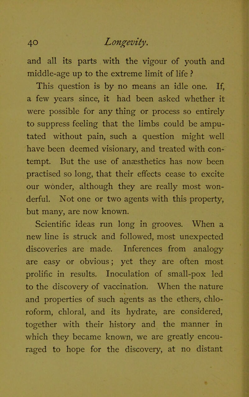 and all its parts with the vigour of youth and middle-age up to the extreme limit of life ? This question is by no means an idle one. If, a few years since, it had been asked whether it were possible for any thing or process so entirely to suppress feeling that the limbs could be ampu- tated without pain, such a question might well have been deemed visionary, and treated with con- tempt. But the use of anaesthetics has now been practised so long, that their effects cease to excite our wonder, although they are really most won- derful. Not one or two agents with this property, but many, are now known. Scientific ideas run long in grooves. When a new line is struck and followed, most unexpected discoveries are made. Inferences from analogy are easy or obvious; yet they are often most prolific in results. Inoculation of small-pox led to the discovery of vaccination. When the nature and properties of such agents as the ethers, chlo- roform, chloral, and its hydrate, are considered, together with their history and the manner in which they became known, we are greatly encou- raged to hope for the discovery, at no distant