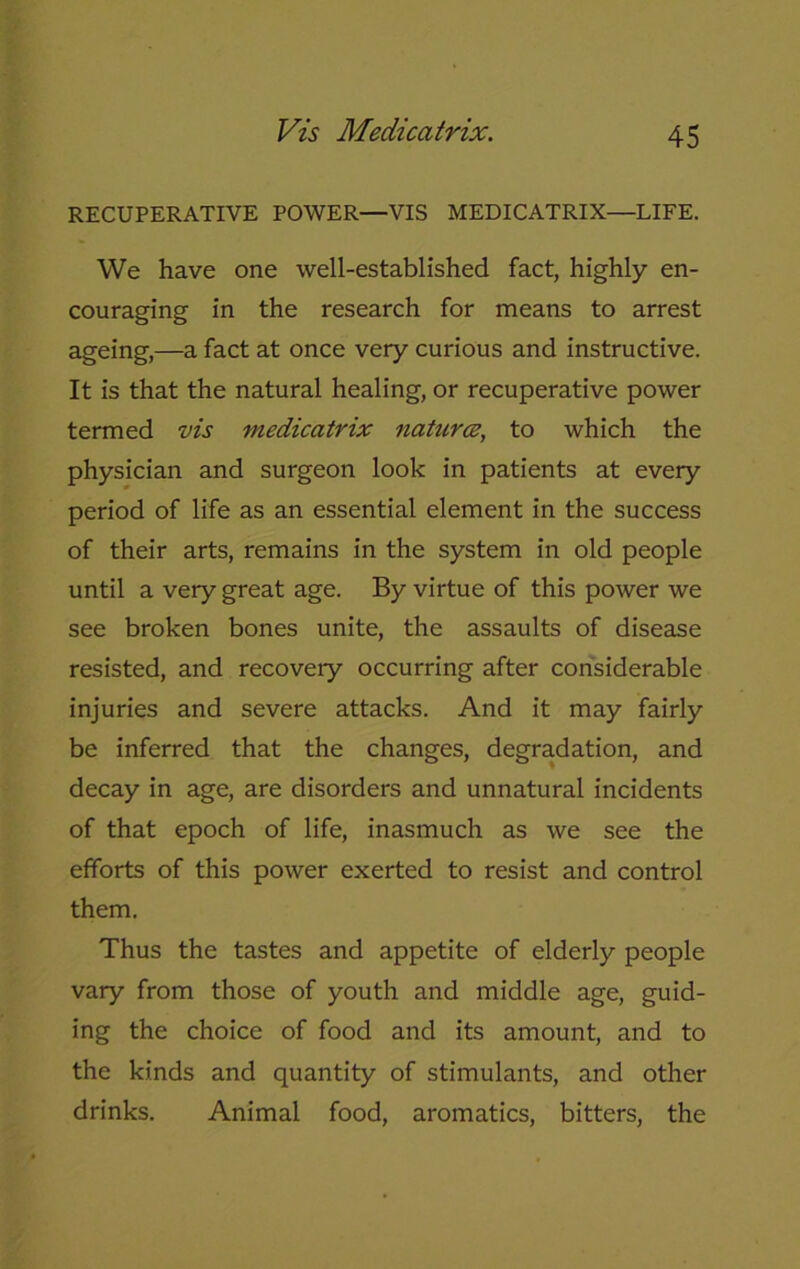 Vis Medicatrix. RECUPERATIVE POWER—VIS MEDICATRIX—LIFE. We have one well-established fact, highly en- couraging in the research for means to arrest ageing,—a fact at once very curious and instructive. It is that the natural healing, or recuperative power termed vis medicatrix natures, to which the physician and surgeon look in patients at every period of life as an essential element in the success of their arts, remains in the system in old people until a very great age. By virtue of this power we see broken bones unite, the assaults of disease resisted, and recovery occurring after considerable injuries and severe attacks. And it may fairly be inferred that the changes, degradation, and decay in age, are disorders and unnatural incidents of that epoch of life, inasmuch as we see the efforts of this power exerted to resist and control them. Thus the tastes and appetite of elderly people vary from those of youth and middle age, guid- ing the choice of food and its amount, and to the kinds and quantity of stimulants, and other drinks. Animal food, aromatics, bitters, the