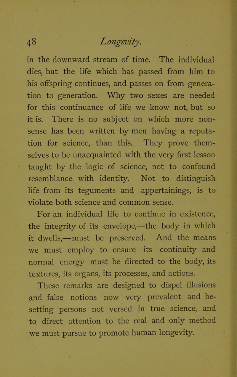 in the downward stream of time. The individual dies, but the life which has passed from him to his offspring continues, and passes on from genera- tion to generation. Why two sexes are needed for this continuance of life we know not, but so it is. There is no subject on which more non- sense has been written by men having a reputa- tion for science, than this. They prove them- selves to be unacquainted with the very first lesson taught by the logic of science, not to confound resemblance with identity. Not to distinguish life from its teguments and appertainings, is to violate both science and common sense. For an individual life to continue in existence, the integrity of its envelope,—the body in which it dwells,—must be preserved. And the means we must employ to ensure its continuity and normal energy must be directed to the body, its textures, its organs, its processes, and actions. These remarks are designed to dispel illusions and false notions now very prevalent and be- setting persons not versed in true science, and to direct attention to the real and only method we must pursue to promote human longevity.