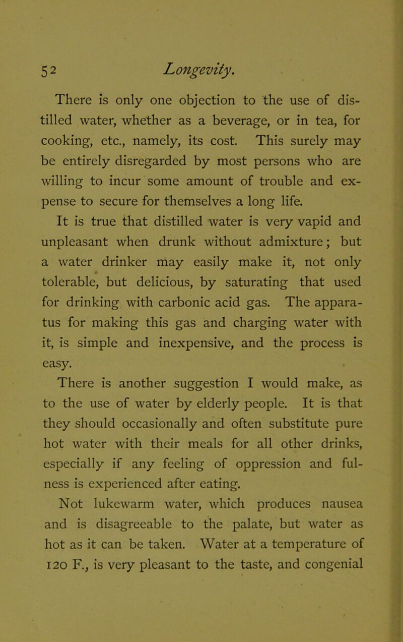 There is only one objection to the use of dis- tilled water, whether as a beverage, or in tea, for cooking, etc., namely, its cost. This surely may be entirely disregarded by most persons who are willing to incur some amount of trouble and ex- pense to secure for themselves a long life. It is true that distilled water is very vapid and unpleasant when drunk without admixture; but a water drinker may easily make it, not only * tolerable, but delicious, by saturating that used for drinking with carbonic acid gas. The appara- tus for making this gas and charging water with it, is simple and inexpensive, and the process is easy. There is another suggestion I would make, as to the use of water by elderly people. It is that they should occasionally and often substitute pure hot water with their meals for all other drinks, especially if any feeling of oppression and ful- ness is experienced after eating. Not lukewarm water, which produces nausea and is disagreeable to the palate, but water as hot as it can be taken. Water at a temperature of 120 F., is very pleasant to the taste, and congenial