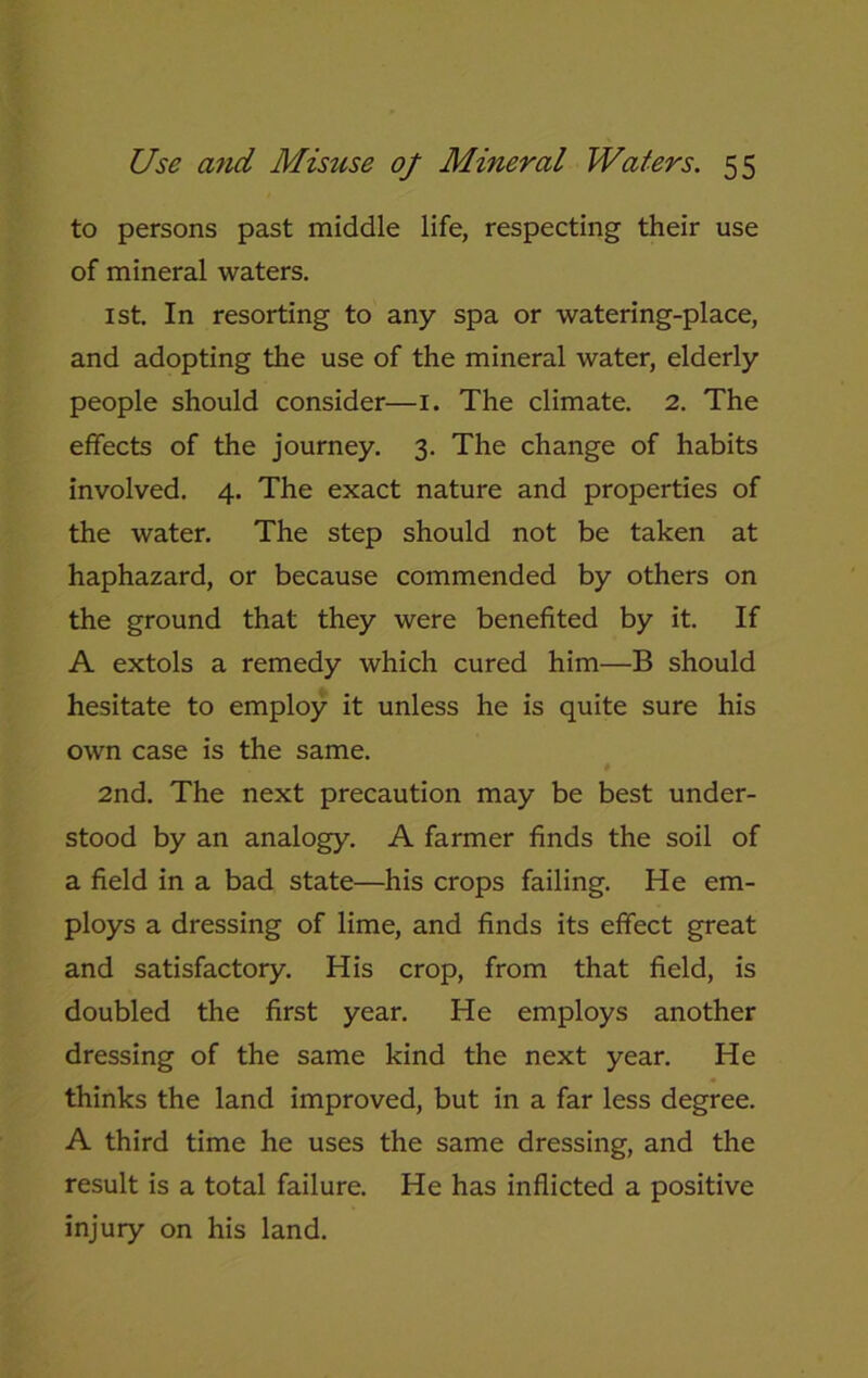 to persons past middle life, respecting their use of mineral waters. 1st. In resorting to any spa or watering-place, and adopting the use of the mineral water, elderly people should consider—1. The climate. 2. The effects of the journey. 3. The change of habits involved. 4. The exact nature and properties of the water. The step should not be taken at haphazard, or because commended by others on the ground that they were benefited by it. If A extols a remedy which cured him—B should hesitate to employ it unless he is quite sure his own case is the same. 2nd. The next precaution may be best under- stood by an analogy. A farmer finds the soil of a field in a bad state—his crops failing. He em- ploys a dressing of lime, and finds its effect great and satisfactory. His crop, from that field, is doubled the first year. He employs another dressing of the same kind the next year. He thinks the land improved, but in a far less degree. A third time he uses the same dressing, and the result is a total failure. He has inflicted a positive injury on his land.