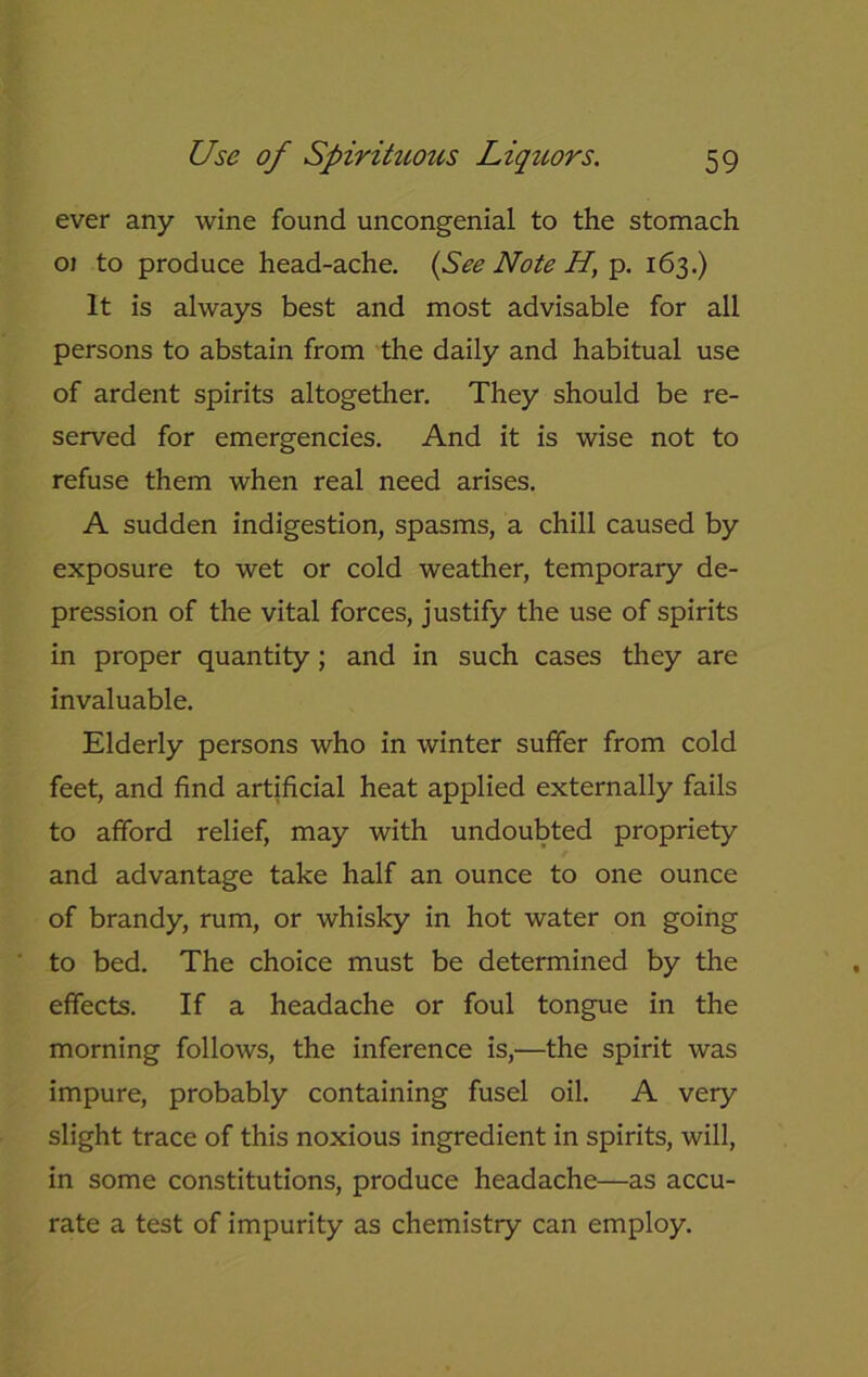 ever any wine found uncongenial to the stomach 01 to produce head-ache. (See Note H, p. 163.) It is always best and most advisable for all persons to abstain from the daily and habitual use of ardent spirits altogether. They should be re- served for emergencies. And it is wise not to refuse them when real need arises. A sudden indigestion, spasms, a chill caused by exposure to wet or cold weather, temporary de- pression of the vital forces, justify the use of spirits in proper quantity; and in such cases they are invaluable. Elderly persons who in winter suffer from cold feet, and find artificial heat applied externally fails to afford relief, may with undoubted propriety and advantage take half an ounce to one ounce of brandy, rum, or whisky in hot water on going to bed. The choice must be determined by the effects. If a headache or foul tongue in the morning follows, the inference is,—the spirit was impure, probably containing fusel oil. A very slight trace of this noxious ingredient in spirits, will, in some constitutions, produce headache—as accu- rate a test of impurity as chemistry can employ.