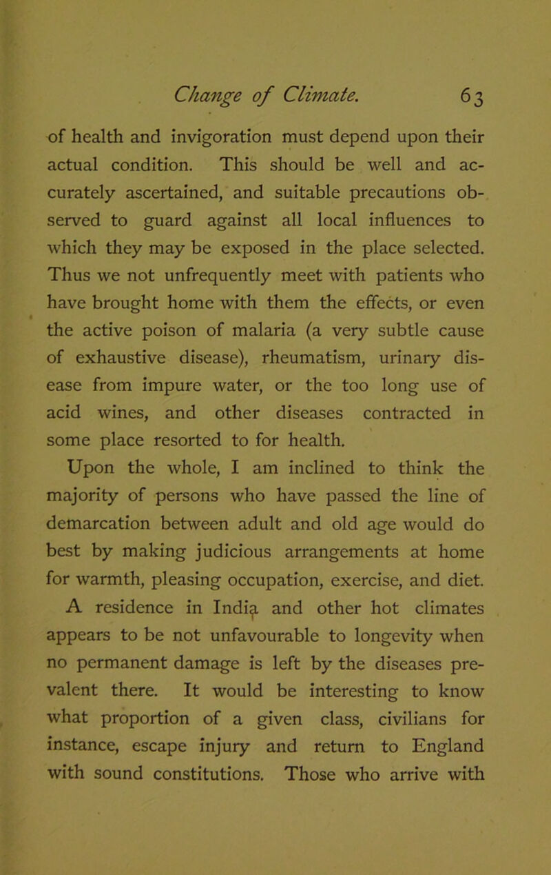 of health and invigoration must depend upon their actual condition. This should be well and ac- curately ascertained, and suitable precautions ob- served to guard against all local influences to which they may be exposed in the place selected. Thus we not unfrequently meet with patients who have brought home with them the effects, or even the active poison of malaria (a very subtle cause of exhaustive disease), rheumatism, urinary dis- ease from impure water, or the too long use of acid wines, and other diseases contracted in some place resorted to for health. Upon the whole, I am inclined to think the majority of persons who have passed the line of demarcation between adult and old age would do best by making judicious arrangements at home for warmth, pleasing occupation, exercise, and diet. A residence in Indi^. and other hot climates appears to be not unfavourable to longevity when no permanent damage is left by the diseases pre- valent there. It would be interesting to know what proportion of a given class, civilians for instance, escape injury and return to England with sound constitutions. Those who arrive with