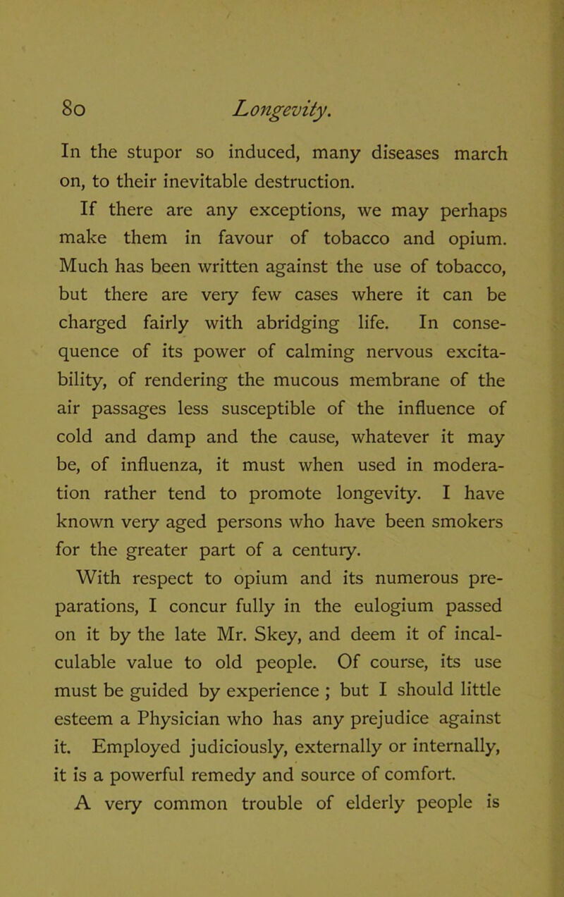 In the stupor so induced, many diseases march on, to their inevitable destruction. If there are any exceptions, we may perhaps make them in favour of tobacco and opium. Much has been written against the use of tobacco, but there are very few cases where it can be charged fairly with abridging life. In conse- quence of its power of calming nervous excita- bility, of rendering the mucous membrane of the air passages less susceptible of the influence of cold and damp and the cause, whatever it may be, of influenza, it must when used in modera- tion rather tend to promote longevity. I have known very aged persons who have been smokers for the greater part of a century. With respect to opium and its numerous pre- parations, I concur fully in the eulogium passed on it by the late Mr. Skey, and deem it of incal- culable value to old people. Of course, its use must be guided by experience ; but I should little esteem a Physician who has any prejudice against it. Employed judiciously, externally or internally, it is a powerful remedy and source of comfort. A very common trouble of elderly people is