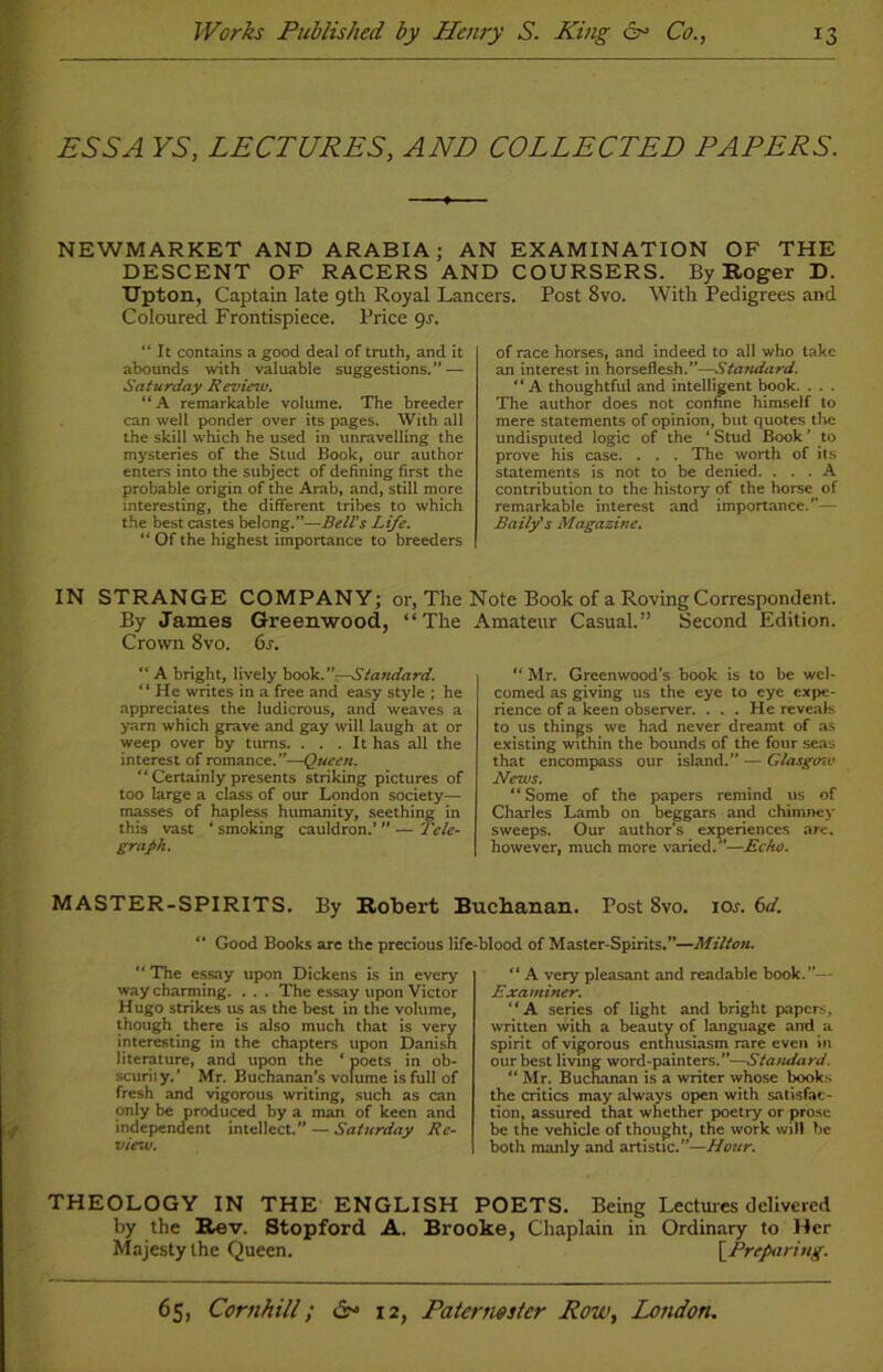 ESSA YS, LECTURES, AND COLLECTED PAPERS. NEWMARKET AND ARABIA; AN EXAMINATION OF THE DESCENT OF RACERS AND COURSERS. By Roger D. Upton, Captain late 9th Royal Lancers. Post 8vo. With Pedigrees and Coloured Frontispiece. Price 9s. “ It contains a good deal of truth, and it abounds with valuable suggestions.” — Saturday Revietv. “A remarkable volume. The breeder can well ponder over its pages. With all the skill which he used in unravelling the mysteries of the Stud Book, our author enters into the subject of defining first the probable origin of the Arab, and, still more interesting, the different tribes to which the best castes belong.”—Bell’s Life. “ Of the highest importance to breeders of race horses, and indeed to all who take an interest in horseflesh.”—Standard. “ A thoughtful and intelligent book. . . . The author does not confine himself to mere statements of opinion, but quotes the undisputed logic of the ‘ Stud Book ’ to prove his case. . . . The worth of its statements is not to be denied. ... A contribution to the history of the horse of remarkable interest and importance.”— Baily's Magazine. IN STRANGE COMPANY; or, The Note Book of a Roving Correspondent. By James Greenwood, “The Amateur Casual.” Second Edition. Crown 8vo. 6s. “ A bright, lively book .—Standard. “ He writes in a free and easy style ; he appreciates the ludicrous, and weaves a yarn which grave and gay will laugh at or weep over by turns. ... It has all the interest of romance.”—Queen. “ Certainly presents striking pictures of too large a class of our London society- masses of hapless humanity, seething in this vast ‘ smoking cauldron.’ ’’ — Tele- graph. “ Mr. Greenwood’s book is to be wel- comed as giving us the eye to eye expe- rience of a keen observer. . . . He reveals to us things we had never dreamt of as existing within the bounds of the four seas that encompass our island.” — Glasgmv News. “ Some of the papers remind us of Charles Lamb on beggars and chimney sweeps. Our author’s experiences are. however, much more varied.—Echo. MASTER-SPIRITS. By Robert Buchanan. Post 8vo. ioa 6d. “ Good Books are the precious life-blood of Master-Spirits.”—Milton. “ The essay upon Dickens is in every way charming. . . . The essay upon Victor Hugo strikes us as the best in the volume, though there is also much that is very interesting in the chapters upon Danish literature, and upon the ‘ poets in ob- scurity.’ Mr. Buchanan’s volume is full of fresh and vigorous writing, such as can only be produced by a man of keen and independent intellect.” — Saturday Re- view. “ A very pleasant and readable book.— Examiner. “A series of light and bright papers, written with a beauty of language and a spirit of vigorous enthusiasm rare even in our best living word-painters.”—Standard.  Mr. Buchanan is a writer whose books the critics may always open with satisfac- tion, assured that whether poetry or prose be the vehicle of thought, the work will be both manly and artistic.”—Hour. THEOLOGY IN THE ENGLISH POETS. Being Lectures delivered by the Rev. Stopford A. Brooke, Chaplain in Ordinary to Her Majesty the Queen. [Preparing.