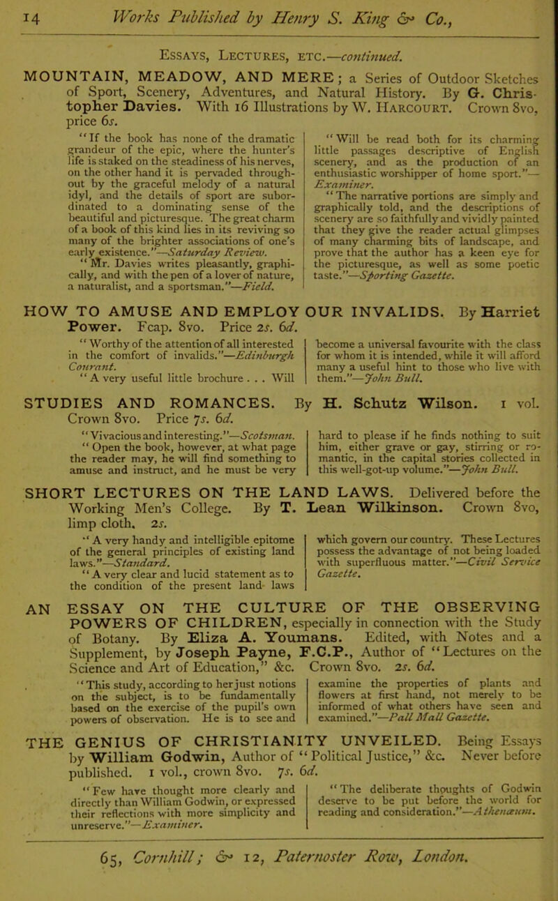 Essays, Lectures, etc.—continued. MOUNTAIN, MEADOW, AND MERE; a Series of Outdoor Sketches of Sport, Scenery, Adventures, and Natural History. By G. Chris- topher Davies. With 16 Illustrations by W. Harcourt. Crown 8vo, price 6s. “If the book has none of the dramatic grandeur of the epic, where the hunter’s life is staked on the steadiness of his nerves, on the other hand it is pervaded through- out by the graceful melody of a natural idyl, and the details of sport are subor- dinated to a dominating sense of the beautiful and picturesque. The great charm of a book of this kind lies in its reviving so many of the brighter associations of one's early existence.”—Saturday Review. “ Mr. Davies writes pleasantly, graphi- cally, and with the pen of a lover of nature, a naturalist, and a sportsman.—Field. HOW TO AMUSE AND EMPLOY Power. Fcap. 8vo. Price 2s. 6d. “ Worthy of the attention of all interested in the comfort of invalids.”—Edinburgh Courant. “Avery useful little brochure. . . Will “ Will be read both for its charming little passages descriptive of English scenery, and as the production of an enthusiastic worshipper of home sport.— Examiner. “The narrative portions are simply and graphically told, and the descriptions of scenery are so faithfully and vividly painted that they give the reader actual glimpses of many charming bits of landscape, and prove that the author has a keen eye for the picturesque, as well as some poetic taste.”—Sporting Gazette. OUR INVALIDS. By Harriet become a universal favourite with the class for whom it is intended, while it will afford many a useful hint to those who live with them.—John Bull. STUDIES AND ROMANCES. By Crown 8vo. Price 7s. 6d. “Vivacious and interesting.—Scotsman. “ Open the book, however, at what page the reader may, he will find something to amuse and instruct, and he must be very H. Schutz Wilson. i vol. hard to please if he finds nothing to suit him, either grave or gay, stirring or ro- mantic, in the capital stories collected in this well-got-up volume.”—John Bull. SHORT LECTURES ON THE LAND LAWS. Delivered before the Working Men’s College. By T. limp cloth. 2s. A very handy and intelligible epitome of the general principles of existing land laws. ’’—.S' tandard. “ A very clear and lucid statement as to the condition of the present land laws Lean Wilkinson. Crown 8vo, which govern our country. These Lectures possess the advantage of not being loaded with superfluous matter.”—Civil Sendee Gazette. AN ESSAY ON THE CULTURE OF THE OBSERVING POWERS OF CHILDREN, especially in connection with the Study of Botany. By Eliza A. Youmans. Edited, with Notes and a Supplement, by Joseph. Payne, F.C.P., Author of “Lectures on the Science and Art of Education,” &c. Crown 8vo. is. 6d. “This study, according to her just notions on the subject, is to be fundamentally based on the exercise of the pupil's own powers of observation. He is to see and examine the properties of plants and flowers at first hand, not merely to be informed of what others have seen and examined.”—Fall Mall Gazette. THE GENIUS OF CHRISTIANITY UNVEILED. Being Essays by William Godwin, Author of “ Political Justice,” &c. Never before published. I vol, crown 8vo. 'js. 6d. “Few have thought more clearly and directly than William Godwin, or expressed their reflections with more simplicity and unreserve.—Examiner. “ The deliberate thoughts of Godwin deserve to be put before the world for reading and consideration.”—Atheneeum.