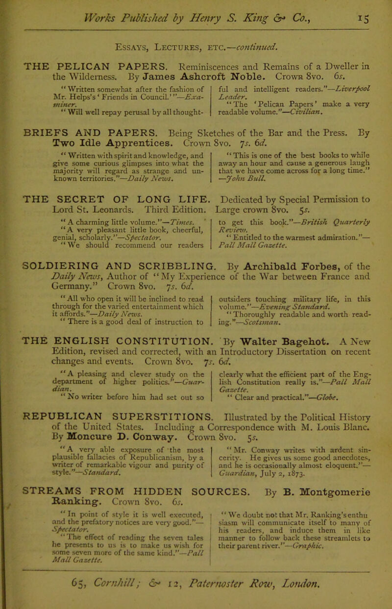 Essays, Lectures, etc.—continued. THE PELICAN PAPERS. Reminiscences and Remains of a Dweller in the Wilderness. By James Ashcroft Noble. Crown 8vo. 6s. “ Written somewhat after the fashion of Mr. Helps’s * Friends in Council.’ ”—Exa- miner. “ Will well repay perusal by all thought- ful and intelligent readers.”—Liverpool Leader. “The ‘Pelican Papers’ make a very readable volume.”—Civilian. BRIEFS AND PAPERS. Being Sketches of the Bar and the Press. By Two Idle Apprentices. Crown 8vo. 7s. 6d. “ Written with spirit and knowledge, and give some curious glimpses into what the majority will regard as strange and un- known territories.”—Daily News. “ This is one of the best books to while away an hour and cause a generous laugh that we have come across for a long time.” —John Bull. THE SECRET OF LONG LIFE. Dedicated by Special Permission to Lord St. Leonards. Third Edition. Large crown 8vo. 5J. “ A charming little volume.”—Times. “A very pleasant little book, cheerful, genial, scholarly.”—Spectator. “We should recommend our readers to get this book.”—British Quarterly Review. “ Entitled to the warmest admiration.”— Ball Mall Gazette. SOLDIERING AND SCRIBBLING. By Archibald Forbes, of the Daily News, Author of “My Experience of the War between France and Germany.” Crown 8vo. 7s. 6d. “All who open it will be inclined to read through for the varied entertainment which it affords.—Daily News. “ There is a good deal of instruction to outsiders touching military life, in this volumz.''—Evening Standard. “Thoroughly readable and worth read- ing. ”—Scotsman. THE ENGLISH CONSTITUTION. By Walter Bagehot. A New Edition, revised and corrected, with an Introductory Dissertation on recent changes and events. Crown 8vo. 7s. 6d. “A pleasing and clever study on the department of higher politics.”—Guar- dian. “No writer before him had set out so clearly what the efficient part of the Eng- lish Constitution really is.”—Pall Mall Gazette. “ Clear and practical.”—Globe. REPUBLICAN SUPERSTITIONS. Illustrated by the Political History of the United States. Including a Correspondence with M. Louis Blanc. By Moncure D. Conway. Crown Svo. 5*. “A very able exposure of the most plausible fallacies of Republicanism, by a writer of remarkable vigour and purity of style.”—Standard. “ Mr. Conway writes with ardent sin- cerity. He gives us some good anecdotes, and he is occasionally almost eloquent.”— Guardian, July 2, 1873. STREAMS FROM HIDDEN SOURCES. By B. Montgomerie Ranking. Crown Svo. 6s. “In point of style it is well executed, ! “ We doubt not that Mr. Ranking's enthu and the prefatory notices are very good.”— 1 siasm will communicate itself to many of Spectator. ; his readers, and induce them in like The effect of reading the seven tales I manner to follow back these streamlets to he presents to us is to make us wish for their parent river.”—Graphic. some seven more of the same kind.”—Pall I Mall Gazette.