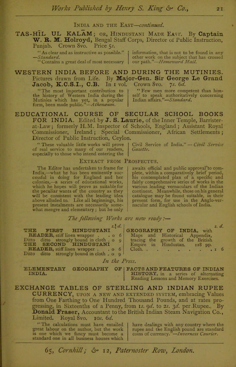 India and the East—continued. TAS-HIL UL KALAM; or, Hindustani Made East. By Captain W. R. M. Holroyd, Bengal Staff Corps, Director of Public Instruction, Punjab. Crown 8vo. Price 5-r. “As clear and as instructive as possible.” —Standard. “ Contains a great deal of most necessary- information, that is not to be found in any other work on the subject that has crossed our path.”—Homeward Mail. WESTERN INDIA BEFORE AND DURING THE MUTINIES. Pictures drawn from Life. By Major-Gen. Sir George Le Grand Jacob, K.C.S.I., C.B. In i vol. Crown 8vo. 7s. 6d. “The most important contribution to the history of Western India during the Mutinies which has yet, in a popular form, been made public.”—Atheiueum. “ Few men more competent than him- self to speak authoritatively concerning Indian affairs.”—Standard. EDUCATIONAL COURSE OF SECULAR SCHOOL BOOKS FOR INDIA. Edited by J. S. Laurie, of the Inner Temple, Barrister- at-Law; formerly H.M. Inspector of Schools, England; Assistant Royal Commissioner, Ireland; Special Commissioner, African Settlements; Director of Public Instruction, Ceylon. “ These valuable little works will prove Civil Service of India.” — Civil Service of real service to many of our readers. Gazette. especially to those who intend entering the Extract from Prospectus. The Editor has undertaken to frame for India,—what he has been eminently suc- cessful in doing for England and her colonies,—a series of educational works, which he hopes will prove as suitable for the peculiar wants of the country as they will be consistent with the leading idea above alluded to. Like all beginnings, his present instalments are necessarily some- what meagre and elementary; but he only awaits official and public approval'to com- lete, within a comparatively brief period, is contemplated plan of a specific and fairly comprehensive series of works in the various leading vernaculars of the Indian continent. Meanwhile, those on his general catalogue may be found suitable, in their present form, for use in the Anglo-ver- nacular and English schools of India. Thefolltnving Works are now ready:— r.| d. THE FIRST HINDUSTANI READER, stiff linen wrapper . .06 Ditto ditto strongly bound in cloth . o 9 THE SECOND HINDUSTANI READER, stiff linen wrapper . .06 Ditto ditto strongly bound in cloth . o 9 GEOGRAPHY OF INDIA, with Maps and Historical Appendix, tracing the growth of the British Empire in Hindustan. 128 pp. Cloth 16 In the Press. ELEMENTARY INDIA. GEOGRAPHY OF FACT SAND FEATURES OF INDIAN HISTORY, in a series of alternating Reading Lessons and Memory Exercises. EXCHANGE TABLES OF STERLING AND INDIAN RUPEE CURRENCY, upon A new and extended system, embracing Values from One Farthing to One Hundred Thousand Pounds, and at rates pro- gressing, in Sixteenths of a Penny, from is. 9d. to 2s. 3d. per Rupee., By Donald Fraser, Accountant to the British Indian Steam Navigation Co., Limited. Royal 8vo. ior. 6d. “The calculations must have entailed great labour on the author, but the work is one which we fancy must become a standard one in all business houses which have dealings with any country where the rupee and the English pound are standard coins of currency. —Inverness Courier.