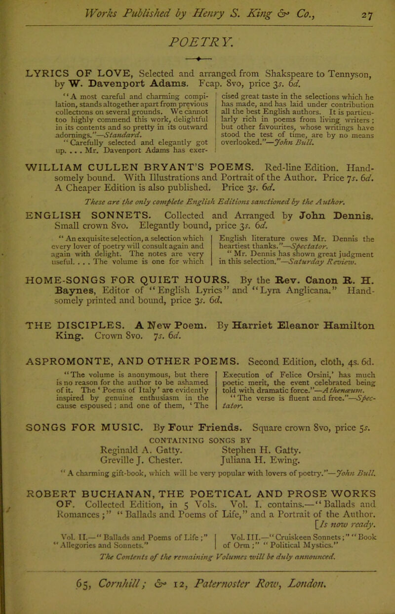 POETRY. LYRICS OF LOVE, Selected and arranged from Shakspeare to Tennyson, by W. Davenport Adams. Fcap. 8vo, price 3^. 6d. “A most careful and charming compi- lation, stands altogether apart from previous collections on several grounds. We cannot too highly commend this work, delightful in its contents and so pretty in its outward adornings.”—Standard. “ Carefully selected and elegantly got up. .. . Mr. Davenport Adams has exer- cised great taste in the selections which he has made, and has laid under contribution all the best English authors. It is particu- larly rich in poems from living writers ; but other favourites, whose writings have stood the test of time, are by no means overlooked.”—John Bull. WILLIAM CULLEN BRYANT’S POEMS. Red-line Edition. Hand- somely bound. With Illustrations and Portrait of the Author. Price 7s. 6d. A Cheaper Edition is also published. Price 31. 6d. These are the only complete English Editions sanctioned by the A uthor. ENGLISH SONNETS. Collected and Arranged by John Dennis. Small crown 8vo. Elegantly bound, price 3-r. 6d. “ An exquisite selection, a selection which every lover of poetry will consult again and again with delight. The notes are very useful. . . . The volume is one for which English literature owes Mr. Dennis the heartiest thanks.”—Spectator. “ Mr. Dennis has shown great judgment in this selection.”—Saturday Review. HOME-SONGS FOR QUIET HOURS. By the Rev. Canon R. H. Baynes, Editor of “English Lyrics’’and “Lyra Anglicana.” Hand- somely printed and bound, price 31. 6d. THE DISCIPLES. A New Poem. By Harriet Eleanor Hamilton King. Crown 8vo. 7s. 6d. ASPROMONTE, AND OTHER POEMS. Second Edition, cloth, 4s. 6d. “The volume is anonymous, but there is no reason for the author to be ashamed of it. The ‘ Poems of Italy’ are evidently inspired by genuine enthusiasm in the cause espoused ; and one of them, ‘ The Execution of Felice Orsini,’ has much poetic merit, the event celebrated being told with dramatic force.”—A themzum. “The verse is fluent and free.”—Spec- tator. SONGS FOR MUSIC. By Four Friends. Square crown 8vo, price 5j\ CONTAINING SONGS BY Reginald A. Gatty. Stephen H. Galty. GrevilleJ. Chester. Juliana H. Ewing. “ A charming gift-book, which will be very popular with lovers of poetry'.”—John Bull. ROBERT BUCHANAN, THE POETICAL AND PROSE WORKS OF. Collected Edition, in 5 Vols. Vol. I. contains.—“Ballads and Romances“ Ballads and Poems of Life,” and a Portrait of the Author. [Zr now ready. Vol. II.—“ Ballads and Poems ofLife;” I Vol. III.—“ Cruiskccn SonnetsBook “Allegories and Sonnets.” | of Orm Political Mystics.” The Contents of the remaining Volumes will be duly announced.