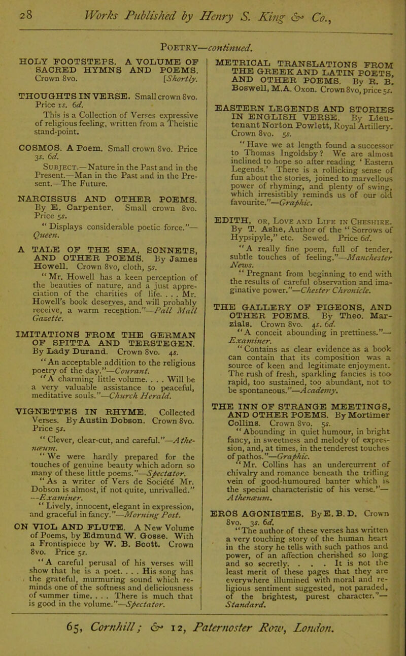 Poetry- holy FOOTSTEPS. A VOLUME OF SACRED HYMNS AND POEMS. Crown 8vo. [Shortly. THOUGHTS INVERSE. Small crown 8vo. Price is. 6d. This is a Collection of Verses expressive of religious feeling, written from a Theistic stand-point. COSMOS. A Poem. Small crown 8vo. Price 3f. 6d. Subject.—Nature in the Past and in the Present.—Man in the Past and in the Pre- sent.—The Future. NARCISSUS AND OTHER POEMS. By E. Carpenter. Small crown 8vo. Price sr. “ Displays considerable poetic force.”— Queen. A TALE OF THE SEA, SONNETS, AND OTHER POEMS. By JameB Howell. Crown 8vo, cloth, 5r. “ Mr. Howell has a keen perception of the beauties of nature, and a just appre- ciation of the charities of life. . . . Mr. Howell’s book deserves, and will probably receive, a warm reception.”—Pall Mall Gazette. IMITATIONS FROM THE GERMAN OF SPITTA AND TERSTEGEN. By Lady Durand. Crown 8vo. 44. “An acceptable addition to the religious poetry of the day.”—Courant. “A charming little volume. . . . Will be a very valuable assistance to peaceful, meditative souls.”—Church Herald. VIGNETTES IN RHYME. Collected Verses. By Austin Dobson. Crown 8vo. Price sr. “ Clever, clear-cut, and careful.”—Athe- tui’um. “ We were hardly prepared for the touches of genuine beauty which adorn so many of these little poems. ”—Spectator. “ As a writer of Vers de Socicte Mr. Dobson is almost, if not quite, unrivalled. —Examiner. “ Lively, innocent, elegant in expression, and graceful in fancy.”—Morning Post. ON VIOL AND FLUTE. A New Volume of Poems, by Edmund W. Gosse. With a Frontispiece by W. B. Scott. Crown 8vo. Price 51-. “A careful perusal of his verses will show that he is a poet. . . . His song has the grateful, murmuring sound which re- minds one of the softness and deliciousncss of summer time. . . . There is much that is good in the volume.”—Spectator. ■continued. METRICAL TRANSLATIONS FROM THE GREEK AND LATIN POETS AND OTHER POEMS. By R. b! Boswell, M. A. Oxon. Crown 8vo, price sr. EASTERN LEGENDS AND STORIES IN ENGLISH VERSE. By Lieu- tenant Norton Powlett, Royal Artillery. Crown 8vo. sr. “ Have we at length found a successor to Thomas Ingoldsby? We are almost inclined to hope so after reading ‘ Eastern Legends.’ There is a rollicking sense of fun about the stories, joined to marvellous power of rhyming, and plenty of swing, which irresistibly reminds us of our old favourite.”—Graphic. EDITH, or, Love and Life in Cheshire. By T. Ashe, Author of the “ Sorrows of Hypsipylc,” etc. Sewed. Price 6d. “A really fine poem, full of tender, subtle touches of feeling.”—Manchester News. “Pregnant from beginning to end with the results of careful observation and ima- ginative power.”—Chester Chronicle. THE GALLERY OF PIGEONS, AND OTHER POEMS. By Theo. Mar- zials. Crown 8vo. 4s. 6d. “A conceit abounding in prettiness.”— Examiner. “ Contains as clear evidence as a book can contain that its composition was a source of keen and legitimate enjoyment. The rush of fresh, sparkling fancies is too rapid, too sustained, too abundant, not to be spontaneous.”—Academy. THE INN OF STRANGE MEETINGS, AND OTHER POEMS. By Mortimer Collins. Crown 8vo. sr. “Abounding in quiet humour, in bright fancy, in sweetness and melody of expres- sion, and, at times, in the tenderest touches of pathos. ”—Graphic. “Mr. Collins has an undercurrent of chivalry and romance beneath the trifling vein of good-humoured banter which is the special characteristic of his verse.”— A tkenceum. EROS AGONISTES. By E. B. D. Crown 8vo. 3s. 6d. “The author of these verses has written a very touching story of the human heart in the story he tells with such pathos and power, of an affection cherished so long and so secretly. . . . It is not the least merit of these pages that they are everywhere illumined with moral and re- ligious sentiment suggested, not paraded, of the brightest, purest character.”— Standard.