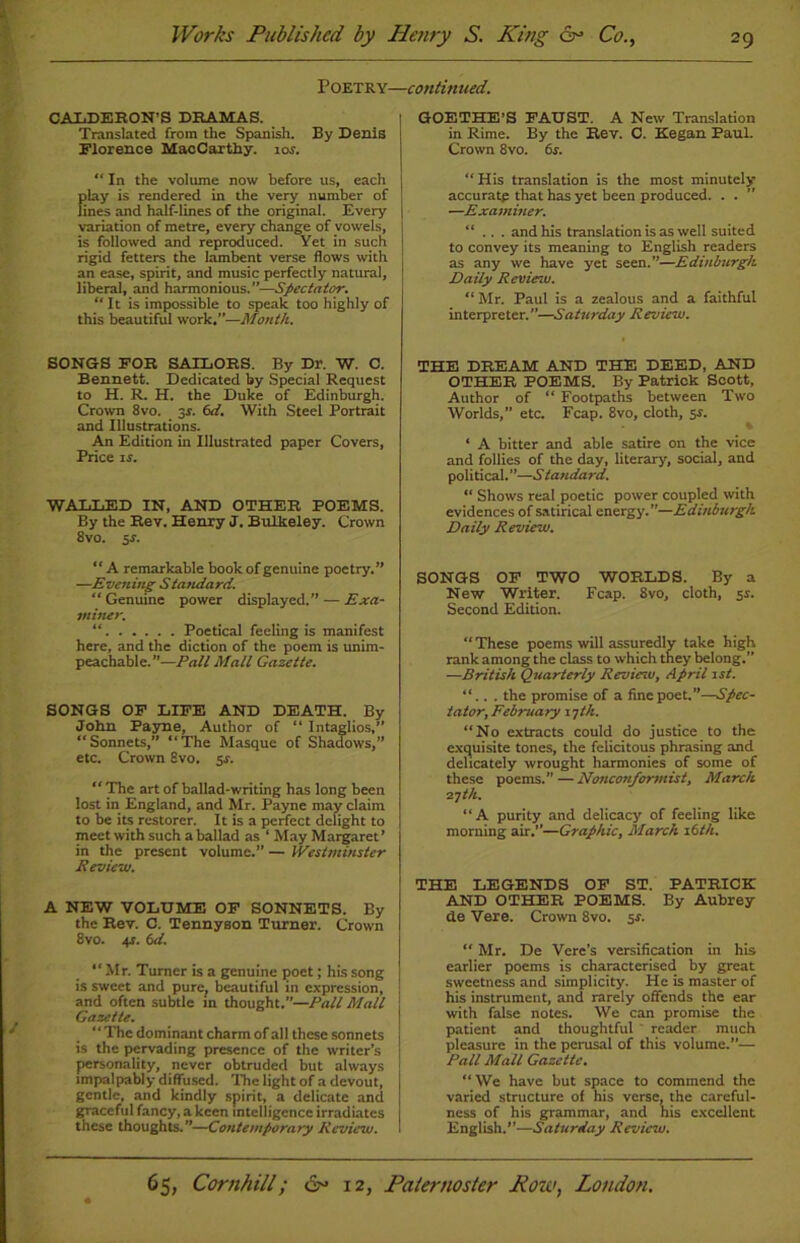 Translated from the Spanish. By Denis Florence MacCarthy. ior. “ In the volume now before us, each play is rendered in the very number of lines and half-lines of the original. Every variation of metre, every change of vowels, is followed and reproduced. Yet in such rigid fetters the lambent verse flows with an ease, spirit, and music perfectly natural, liberal, and harmonious.”—Spectator. “ It is impossible to speak too highly of this beautiful work.”—Month. SONGS FOR SAILORS. By Dr. W. C. Bennett. Dedicated by Special Request to H. R. H. the Duke of Edinburgh. Crown 8vo. 3r. 6d. With Steel Portrait and Illustrations. An Edition in Illustrated paper Covers, Price is. WALT,ED IN, AND OTHER POEMS. By the Rev. Henry J. Bulkeley. Crown 8vo. $s. “ A remarkable book of genuine poetry.” —Evening Standard. “ Genuine power displayed.” — Exa- miner. “ Poetical feeling is manifest here, and the diction of the poem is unim- peachable.”—Pall Mall Gazette. SONGS OF LIFE AND DEATH. By John Payne, Author of “ Intaglios,” “Sonnets,” “The Masque of Shadows,” etc. Crown 8vo. $s. “ The art of ballad-writing has long been lost in England, and Mr. Payne may claim to be its restorer. It is a perfect delight to meet with such a ballad as ‘ May Margaret’ in the present volume.” — Westminster Review. A NEW VOLUME OF SONNETS. By the Rev. C. Tennyson Turner. Crown 8vo. 4?. 6d. “Mr. Turner is a genuine poet; his song is sweet and pure, beautiful in expression, and often subtle in thought.”—Pall Mall Gazette. “ The dominant charm of all these sonnets is the pervading presence of the writer’s personality, never obtruded but always impalpably diffused. The light of a devout, gentle, and kindly spirit, a delicate and graceful fancy, a keen intelligence irradiates these thoughts.”—Contemporary Review. GOETHE’S FAUST. A New Translation in Rime. By the Rev. C. Kegan Paul. Crown 8vo. 6s. “His translation is the most minutely accuratp that has yet been produced. . . —Examiner. “ .. . and his translation is as well suited to convey its meaning to English readers as any we have yet seen.”—Edinburgh Daily Reviesu. “Mr. Paul is a zealous and a faithful interpreter.”—Saturday Review. THE DREAM AND THE DEED, AND OTHER POEMS. By Patrick Scott, Author of “ Footpaths between Two Worlds,” etc. Fcap. 8vo, cloth, 5s. % * A bitter and able satire on the vice and follies of the day, literary, social, and political.”—Standard. “ Shows real poetic power coupled with evidences of satirical energy.”—Edinburgh Daily Review. SONGS OF TWO WORLDS. By a New Writer. Fcap. 8vo, cloth, 5s. Second Edition. “ These poems will assuredly take high rank among the class to which they belong.” —British Quarterly Review, April 1st. “.. . the promise of a fine poet.”—Spec- tator, February 17 th. “No extracts could do justice to the exquisite tones, the felicitous phrasing and delicately wrought harmonies of some of these poems.” —Nonconformist, March 27th. “A purity and delicacy of feeling like morning air.”—Graphic, March 16th. THE LEGENDS OF ST. PATRICK AND OTHER POEMS. By Aubrey de Vere. Crown 8vo. 5s. “ Mr. De Vere’s versification in his earlier poems is characterised by great sweetness and simplicity. He is master of his instrument, and rarely offends the ear with false notes. We can promise the patient and thoughtful reader much pleasure in the perusal of this volume.”— Pall Mall Gazette. “ We have but space to commend the varied structure of his verse, the careful- ness of his grammar, and his excellent English.”—Saturday Review. Poetry—continued. CALDERON’S DRAMAS.
