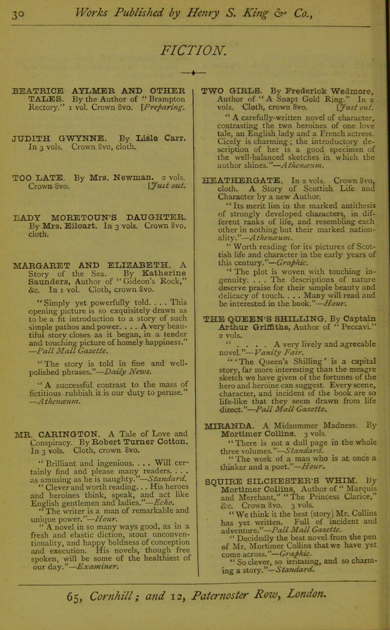 FICTION. BEATRICE AYLMER AND OTHER TALES. By the Author of “ Brampton Rectory.” i vol. Crown 8vo. [Preparing. JUDITH G WYNNE. By Lisle Carr. In 3 vols. Crown 8vo, cloth. TOO LATE. By Mrs. Newman. 2 vols. Crown 8vo. [Just out. LADY MORETOUN’S DAUGHTER. By Mrs. Eiloart. In 3 vols. Crown 8vo, cloth. MARGARET AND ELIZABETH. A Story of the Sea. By Katherine Saunders, Author of “Gideon's Rock,” &c. In x vol. Cloth, crown 8vo. “ Simply yet powerfully told. . . . This opening picture is so exquisitely drawn as to be a fit introduction to a story of such simple pathos and power. ... A very beau- tiful story closes as it began, in a tender and touching picture of homely happiness.” —Pall Malt Gazette. “The story is told in fine and well- polished phrases.”—Daily News. “A successful contrast to the mass of fictitious rubbish it is our duty to peruse.” —Athenteum. MR. CARINGTON. A Tale of Love and Conspiracy. By Robert Turner Cotton. In 3 vols. Cloth, crown 8vo. “ Brilliant and ingenious. . . . Will cer- tainly find and please many readers. . . . as amusing as he is naughty.”—Standard. “ Clever and worth reading... His heroes and heroines think, speak, and act like English gentlemen and ladies.”—Echo. ‘ ‘ The writer is a man of remarkable and unique power.”—Hour. “ A novel in so many ways good, as in a fresh and elastic diction, stout unconven- tionality, and happy boldness of conception and execution. His novels, though free spoken, will be some of the healthiest of our day.”—Examiner. TWO GIRLS. By Frederick Wedmore, Author of “A Snapt Gold Ring.” In 2 vols. Cloth, crown 8vo. [Just out. “ A carefully-written novel of character, contrasting the two heroines of one love tale, an English lady and a French actress. Cicely is charming; the introductory de- scription of her is a good specimen of the well-balanced sketches in which the author shines.”—A thenaum. HEATHERGATE. In 2 vols. Crown 8vo, cloth. A Story of Scottish Life and Character by a new Author. “ Its merit lies in the marked antithesis of strongly developed characters, in dif- ferent ranks of life, and resembling each other in nothing but their marked nation- ality.—A thenteum. “ Worth reading for its pictures of Scot- tish life and character in the early years of this century.”—Graphic. “ The plot is woven with touching in- genuity. . . . The descriptions of nature deserve praise for their simple beauty and delicacy of touch. . . . Many will read and be interested in the book.”—Hour. THE QUEEN’S SHILLING. By Captain Arthur Griffiths, Author of “ Peccavi.” 2 vols. “ .... A very lively and agreeable novel. ”— Vanity Fair. “ ‘ The Queen’s Shilling ’ is a capital story, far more interesting than the meagre sketch we have given of the fortunes of the hero and heroine can suggest. Every scene, character, and incident of the book are so life-like that they seem drawn from life direct.”—Pall Mall Gazette. MIRANDA. A Midsummer Madness. By Mortimer Collins. 3 vols. “ There is not a dull page in the whole three volumes. ”—Standard. “ The work of a man who is at once a thinker and a poet.”—Hour. SQUIRE SILCHESTER’S WHIM. By Mortimer Collins, Author of “ Marquis and Merchant,” “ The Princess Clarice, &c. Crown 8vo. 3 vols. “ We think it the best (story) Mr. Collins has yet written. Full of incident and adventure.”—Pall Mall Gazette. “ Decidedly the best novel from the pen of Mr. Mortimer Collins that we have yet come across.”—Graphic. “ So clever, so irritating, and so charm- ing a story.”—Standard.