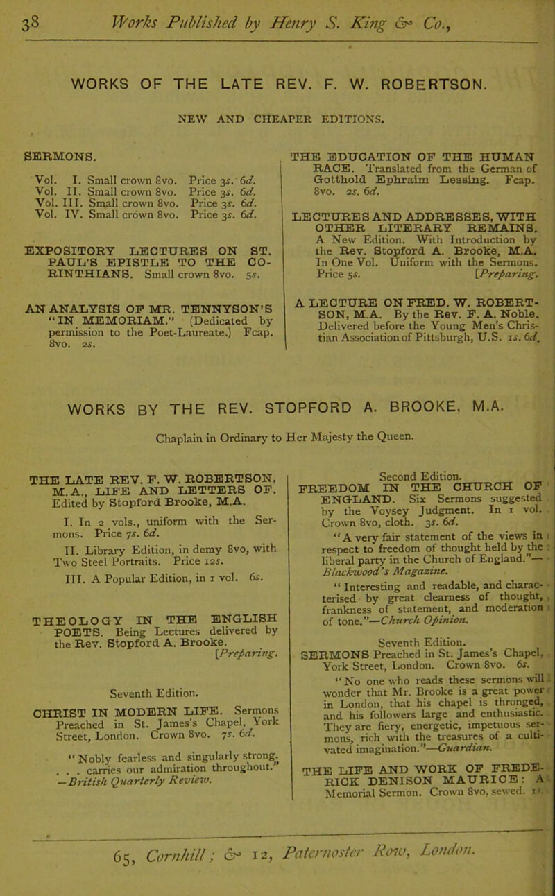 WORKS OF THE LATE REV. F. W. ROBERTSON. NEW AND CHEAPER EDITIONS. SERMONS. Vol. I. Small crown 8vo. Price 31. 6d. Vol. II. Small crown 8vo. Price 3s. 6d. Vol. III. Small crown 8vo. Price 3.?. 6d. Vol. IV. Small crown 8vo. Price 3.9. 6d. EXPOSITORY LECTURES ON ST. PAUL’S EPISTLE TO THE CO- RINTHIANS. Small crown 8vo. 51. AN ANALYSIS OP MR. TENNYSON'S “IN MEMORIAM.” (Dedicated by permission to the Poet-Laureate.) Fcap. 8vo. 2 s. THE EDUCATION OF THE HUMAN RACE. Translated from the German of Gotthold. Ephraim Lessing. Fcap. 8vo. 2s. 6d. LECTURES AND ADDRESSES, WITH OTHER LITERARY REMAINS. A New Edition. With Introduction by the Rev. Stopford A. Brooke, M.A. In One Vol. Uniform with the Sermons. Price 5s. [Preparing. A LECTURE ON FRED. W. ROBERT- SON, M.A. By the Rev. F. A. Noble. Delivered before the Young Men's Chris- tian Association of Pittsburgh, U.S. ir. 6d. WORKS BY THE REV. STOPFORD A. BROOKE, M.A. Chaplain in Ordinary to Her Majesty the Queen. THE LATE REV. F. W. ROBERTSON, M.A.., LIFE AND LETTERS OF. Edited by Stopford Brooke, M.A. I. In 2 vols., uniform with the Ser- mons. Price 7r. 6d. II. Library Edition, in demy 8vo, with Two Steel Portraits. Price 12s. III. A Popular Edition, in 1 vol. 6s. THEOLOGY IN THE ENGLISH POETS. Being Lectures delivered by the Rev. Stopford A. Brooke. [Preparing. Seventh Edition. CHRIST IN MODERN LIFE. Sermons Preached in St. James's Chapel, York Street, London. Crown 8vo. 7s. 6a. “ Nobly fearless and singularly strong^ . . carries our admiration throughout. —British Quarterly Revieiv. Second Edition. FREEDOM IN THE CHURCH OF ENGLAND. Six Sermons suggested by the Voysey Judgment. In i vol. Crown 8vo, cloth. 3r. 6d. “Avery fair statement of the views in respect to freedom of thought held by the liberal party in the Church of England.’’— Blackwood's Magazine. “ Interesting and readable, and charac- terised by great clearness of thought, frankness of statement, and moderation of tone.”—Church Opinion. Seventh Edition. SERMONS Preached in St. James’s Chapel, York Street, London. Crown 8vo. 6s. “No one who reads these sermons will wonder that Mr. Brooke is a great power ■ in London, that his chapel is thronged, and his followers large and enthusiastic. They are fiery, energetic, impetuous ser- mons, rich with the treasures of a culti- vated imagination. ”—Guardian. THE LIFE AND WORK OF FREDE- RICK DENISON MAURICE: A Memorial Sermon. Crown 8vo, sewed, is.