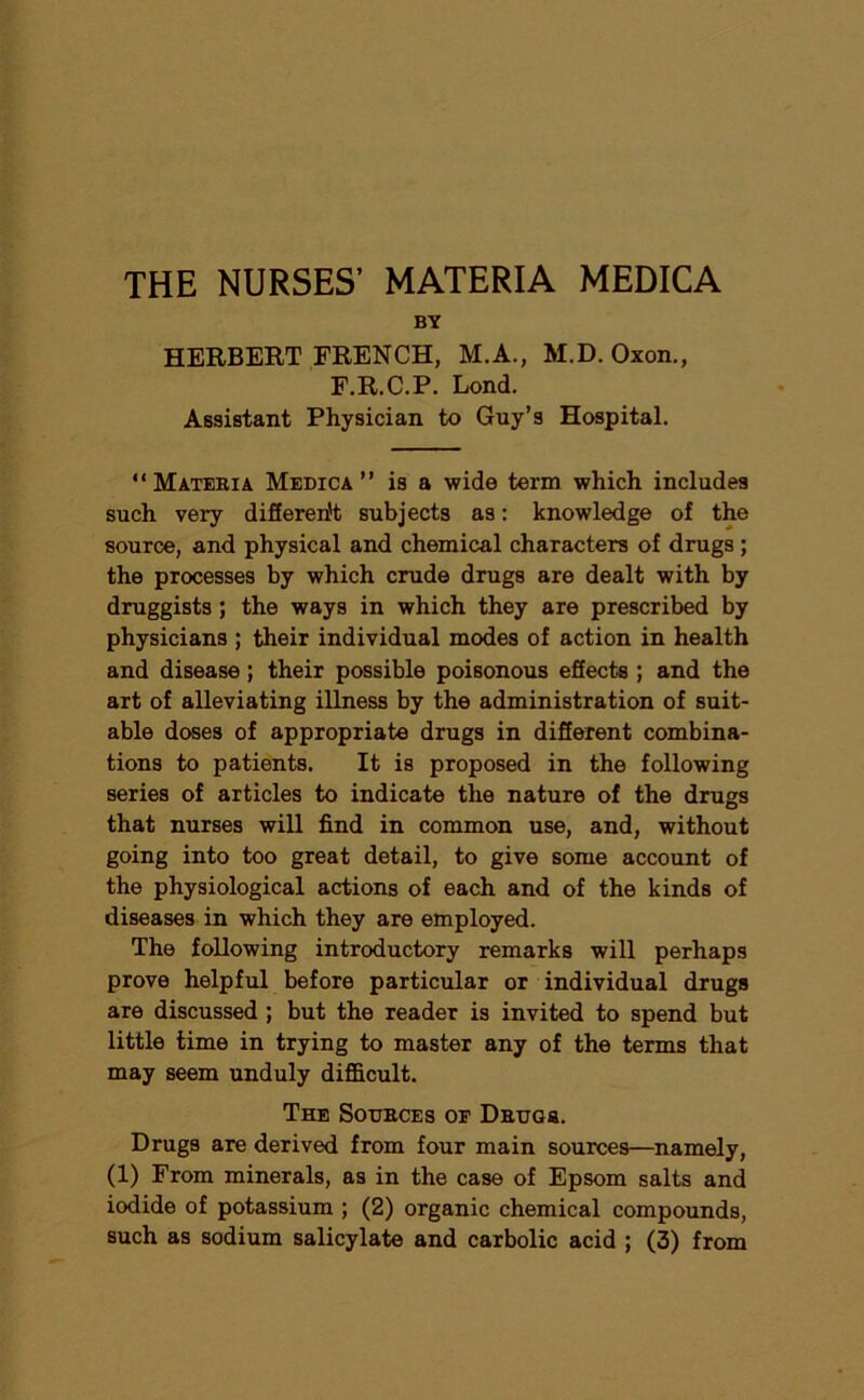 THE NURSES’ MATERIA MEDICA BY HERBERT FRENCH, M.A., M.D. Oxon., F.R.C.P. Lond. Assistant Physician to Guy’s Hospital. “ Mateeia Medica ” is a •wide term which includes such very difieren't subjects as: knowledge of the source, and physical and chemical characters of drugs; the processes by which crude drugs are dealt with by druggists ; the ways in which they are prescribed by physicians ; their individual modes of action in health and disease ; their possible poisonous effects ; and the art of alleviating illness by the administration of suit- able doses of appropriate drugs in different combina- tions to patients. It is proposed in the following series of articles to indicate the nature of the drugs that nurses will find in common use, and, without going into too great detail, to give some account of the physiological actions of each and of the kinds of diseases in which they are employed. The following introductory remarks will perhaps prove helpful before particular or individual drugs are discussed; but the reader is invited to spend but little time in trying to master any of the terms that may seem unduly difficult. The Sotjeces or DEUGa. Drugs are derived from four main sources—namely, (1) From minerals, as in the case of Epsom salts and iodide of potassium ; (2) organic chemical compounds, such as sodium salicylate and carbolic acid ; (3) from