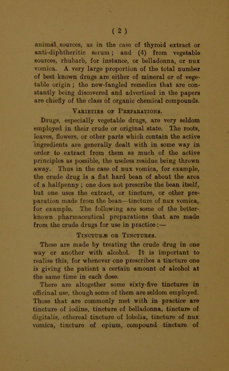 animal, sources, as in the case of thyroid extract or anti-diphtheritic serum; and (4) from vegetable sources, rhubarb, for instance, or belladonna, or nux vomica. A very large proportion of the total number of best known drugs are either of mineral or of vege- table origin ; the new-fangled remedies that are con- stantly being discovered and advertised in the papers are chiefly of the class of organic chemical compounds. Vaeietibs of Peepaeations. Drugs, especially vegetable drugs, are very seldom employed in their crude or original state. The roots, leaves, flowers, or other parts which contain the active ‘ingredients are generally dealt with in some way in order to extract from them as much of the active principles as possible, the useless residue being thrown away. Thus in the case of nux vomica, for example, the crude drug is a flat hard bean of about the area of a halfpenny ; one does not prescribe the bean itself, but one uses the extract, or tincture, or other pre- paration made from the bean—tincture of nux vomica, for example. The following are some of the better- known pharmaceutical preparations that are made from the crude drugs for use in practice: — Tinctue^! oe Tinctuees. These are made by treating the crude drug in one way or another with alcohol. It is important to realise this, for whenever one prescribes a tincture one is giving the patient a certain amount of alcohol at the same time in each dose. There are altogether some sixty-five tinctures in officinal use, though some of them are seldom employed. Those that are commonly met with in practice are tincture of iodine, tincture of belladonna, tincture of digitalis, ethereal tincture of lobelia, tincture of nux vomica, tincture of opium, compound tincture of