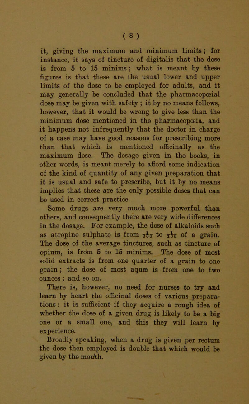 it, giving the maximum and minimum limits; for instance, it says of tincture of digitalis that the dose is from 6 to 15 minims ; what is meant by these figures is that these are the usual lower and upper limits of the dose to be employed for adults, and it may generally be concluded that the pharmacopoeial dose may be given with safety ; it by no means follows, however, that it would be wrong to give less than the minimum dose mentioned in the pharmacopoeia, and it happens not infrequently that the doctor in charge of a case may have good reasons for prescribing more than that which is mentioned officinally as the maximum dose. The dosage given in the books, in other words, is meant merely to aSord some indication of the kind of quantity of any given preparation that it is usual and safe to prescribe, but it by no means implies that these are the only possible doses that can be used in correct practice. Some drugs are very much more powerful than others, and consequently there are very wide differences in the dosage. For example, the dose of alkaloids such as atropine sulphate is from uiu to of a grain. The dose of the average tinctures, such as tincture of opium, is from 5 to 15 minims. The dose of most solid extracts is from one quarter of a grain to one grain; the dose of most aquee is from one to two ounces ; and so on. There is, however, no need for nurses to try and learn by heart the officinal doses of various prepara- tions : it is sufficient if they acquire a rough idea of whether the dose of a given drug is likely to be a big one or a small one, and this they will learn by experience. Broadly speaking, when a drug is given per rectum the dose then employed is double that which would be given by the mouth.