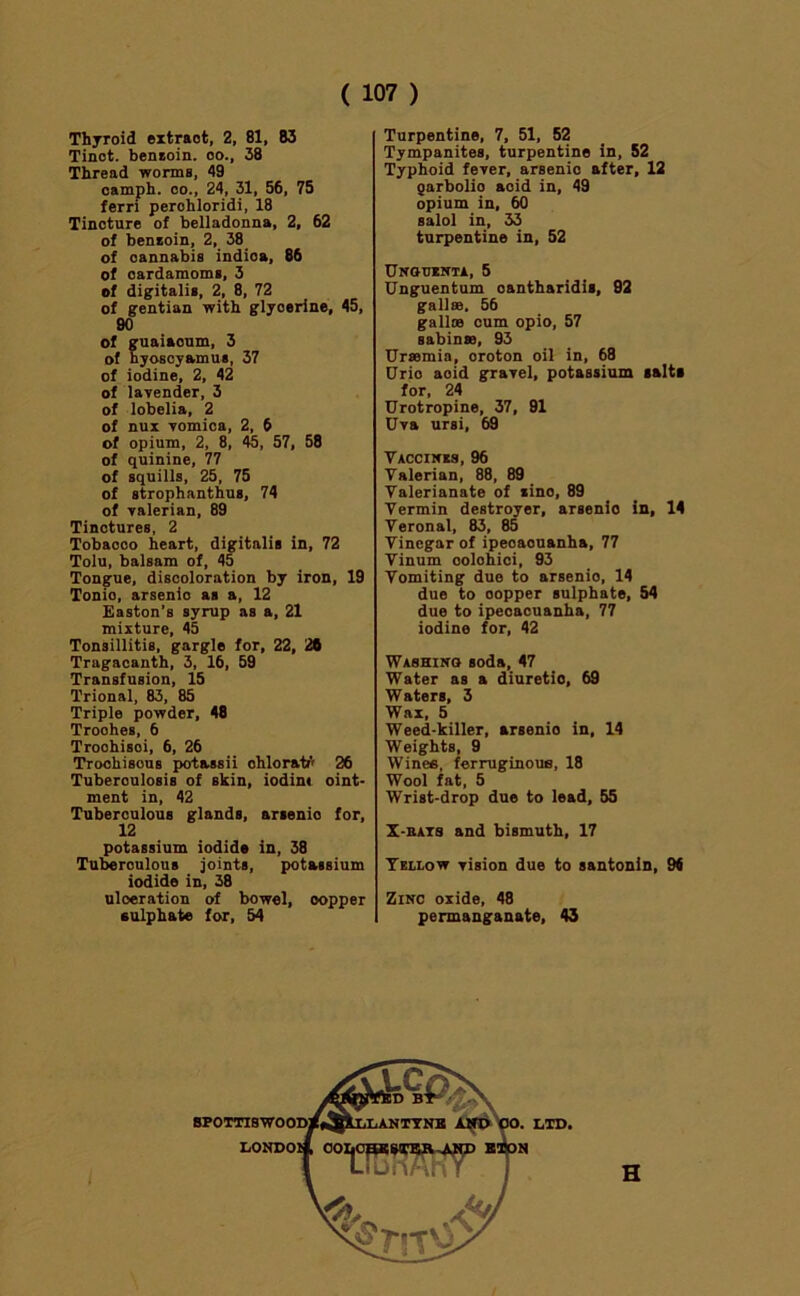 Thyroid extract, 2, 81, 83 Tinot. benaoin. oo., 38 Thread worms, 49 oamph. 00., 24, 31, 56, 75 ferri perohloridi, 18 Tincture of belladonna, 2, 62 of benzoin, 2, 38 of cannabis indioa, 86 of cardamoms, 3 of digitalis, 2, 8, 72 of gentian with glycerine, 45, 90 of guaiaoum, 3 of hyosoyamus, 37 of iodine, 2, 42 of larender, 3 of lobelia, 2 of nux Tomica, 2, 6 of opium, 2, 8, 45, 57, 58 of quinine, 77 of squills, 25, 75 of strophanthus, 74 of Talerian, 89 Tinctures, 2 Tobacco heart, digitalis in, 72 Tolu, balsam of, 45 Tongue, discoloration by iron, 19 Tonic, arsenic as a, 12 Easton’s syrup as a, 21 mixture, 45 Tonsillitis, gargle for, 22, 20 Tragacanth, 3, 16, 59 Transfusion, 15 Trional, 83, 85 Triple powder, 48 Troches, 6 Troohisoi, 6, 26 Troohisous potassii ohloratf' 26 Tuberculosis of skin, iodim oint- ment in, 42 Tuberculous glands, arsenic for, 12 potassium iodide in, 38 Tu^rculous joints, potassium iodide in, 38 ulceration of bowel, copper sulphate for, 54 Turpentine, 7, 51, 52 Tympanites, turpentine in, 52 Typhoid fever, arsenic after, 12 garbolic acid in, 49 opium in, 60 salol in, 33 turpentine in, 52 UNoniriA, 5 Unguentum oantharidis, 92 gallse. 56 galloe cum opio, 57 sabinse, 93 Ursemia, oroton oil in, 68 Drio acid gravel, potassium salts for, 24 Urotropine, 37, 91 Uva ursi, 69 Vaccines, 96 Valerian, 88, 89 Valerianate of zinc, 89 Vermin destroyer, arsenio in, 14 Veronal, 83, 85 Vinegar of ipecacuanha, 77 Vinum oolohici, 93 Vomiting due to arsenio, 14 due to copper sulphate, 54 due to ipecacuanha, 77 iodine for, 42 Washino soda, 47 Water as a diuretio, 69 Waters, 3 Wax, 6 Weed-killer, arsenio in, 14 Weights, 9 Winefi, ferruginous, 18 Wool fat, 5 Wrist-drop due to lead, 55 X-BATS and bismuth, 17 Yellow vision due to santonin, 94 Zinc oxide, 48 permanganate, 43