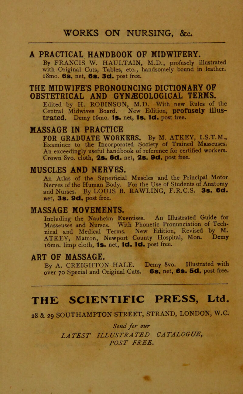 A PRACTICAL HANDBOOK OF MIDWIFERY. By FRANCIS W. HAULTAIN, M.D., profusely illustrated with Original Cuts, Tables, etc., handsomely bound in leather. i8mo. 6s. net, 6s. 3d. post free. THE MIDWIFE’S PRONOUNCING DICTIONARY OF OBSTETRICAL AND GYNAECOLOGICAL TERMS. Edited by H. ROBINSON, M.D. With new Rules of the Central Midwives Board. New Edition, profusely illus- trated. Demy i6mo. I9. net, 1s. Id. post free. MASSAGE IN PRACTICE FOR GRADUATE WORKERS. By M. ATKEY, I.S.T.M., Examiner to the Incorporated Society of Trained Masseuses. An exceedingly useful handbook of reference for certified workers. Crown 8vo. cloth, 2«. 6d. net, 2s. 9d. post free. MUSCLES AND NERVES. An Atlas of the Superficial Muscles and the Principal Motor Nerves of the Human Body. For the Use of Students of Anatomy and Nurses. By LOUIS B. RAWLING, F.R.C.S. 3s. Od. net, 3s. 9d. post free. MASSAGE MOVEMENTS. Including the Nauheim Exercises. An Illustrated Guide for Masseuses and Nurses. With Phonetic Pronunciation of Tech- nical and Medical Terms. New Edition, Revised by M. ATKEY, Matron, Newport County Hospital, Mon. Demy l6mo. limp cloth. Is. net. Id. Id. post free. art of massage. By A. CREIGHTON HALE. Demy 8vo. Illustrated with over 70 Special and Original Cuts. 6S. net, 6S. 6d, post free. THE SCIENTIFIC PRESS, Ltd. 28 & 29 SOUTHAMPTON STREET, STRAND, LONDON, W.C. Serti/ for our LA TEST ILLUSTRA TED CA TALOGUE, POST FREE.