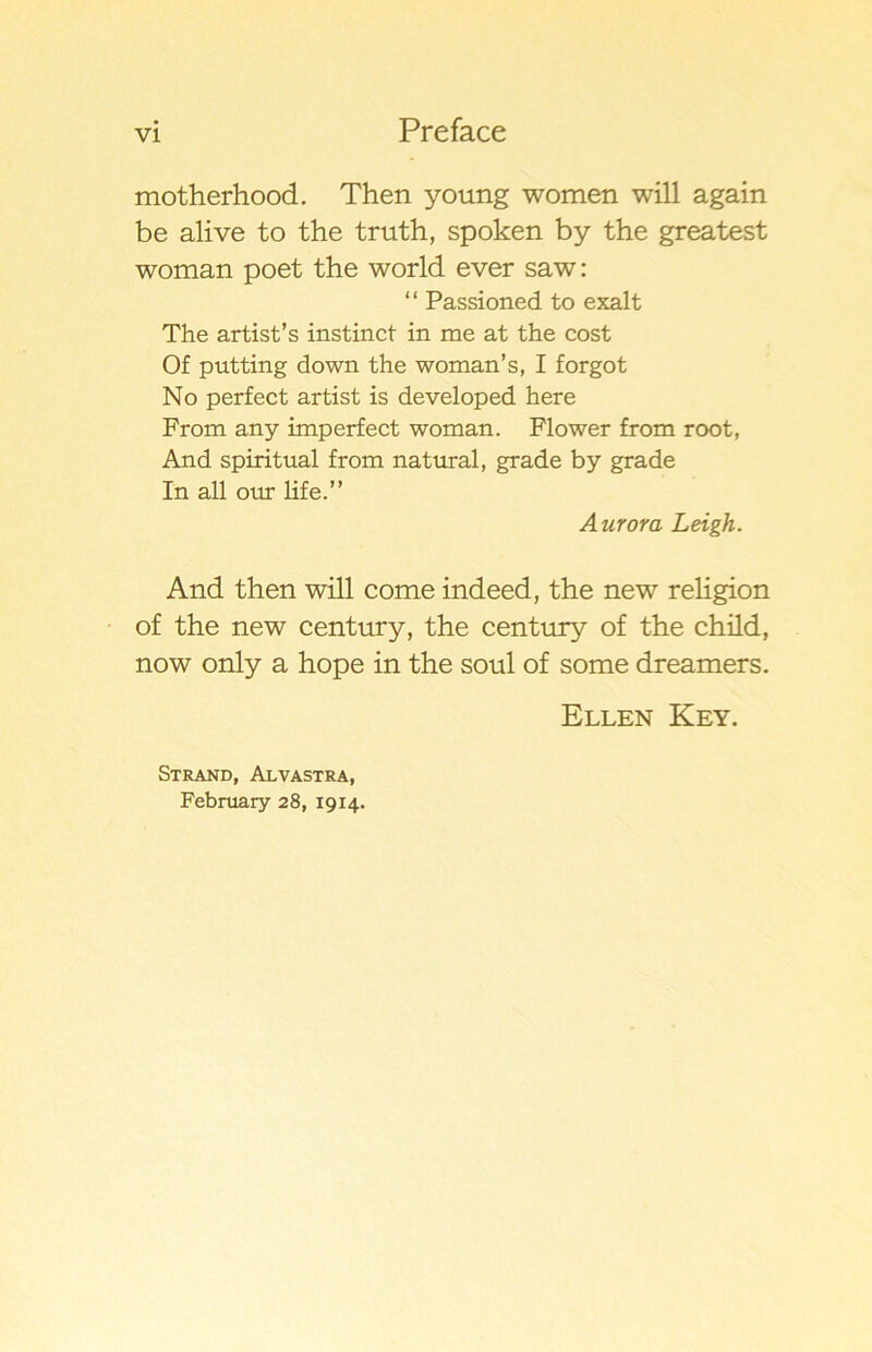 motherhood. Then young women will again be alive to the truth, spöken by the greatest woman poet the world ever saw: “ Passioned to exalt The artist’s instinct in me at the cost Of putting down the woman’s, I forgot No perfect artist is developed here From any imperfect woman. Flower from root, And spiritual from natural, grade by grade In all our life.” Aurora Leigh. And then will come indeed, the new religion of the new century, the century of the child, now only a hope in the soul of some dreamers. Ellen Key. Strand, Alvastra, February 28, 1914.
