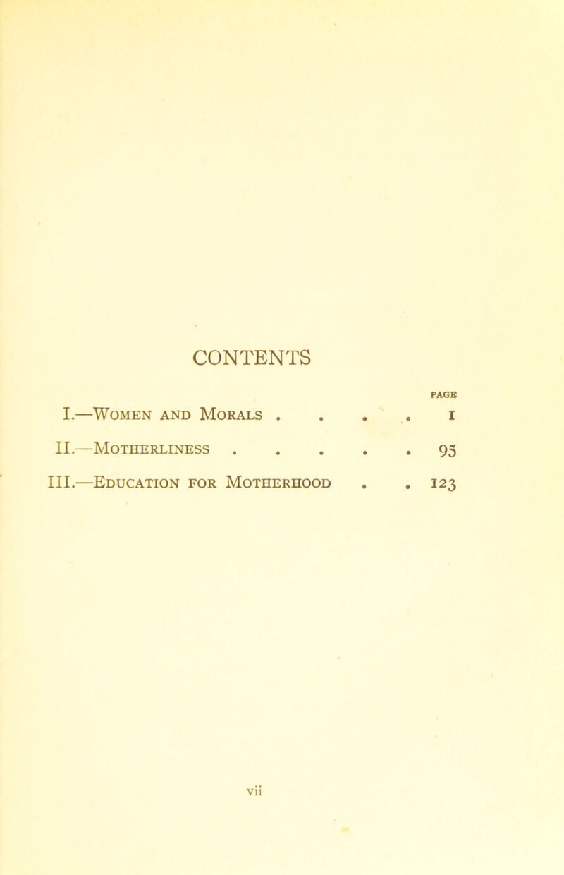 CONTENTS PAGE I.—Women and Morals .... i II.—Motherliness 95 III.—Education for Motherhood . .123 Vll