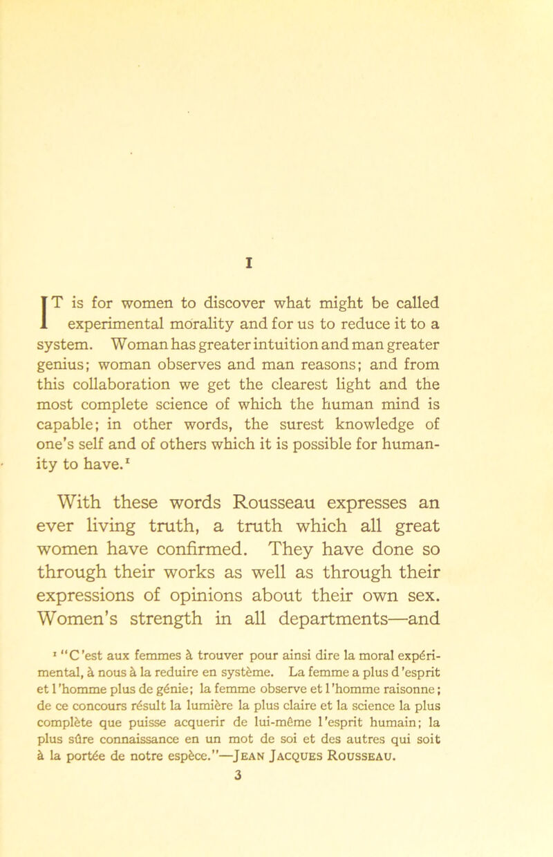 I IT is for women to discover what might be called experimental morality and for us to reduce it to a system. Woman has greater intuition and man greater genius; woman observes and man reasons; and from this collaboration we get the clearest light and the most complete Science of which the human mind is capable; in other words, the surest knowledge of one’s self and of others which it is possible for human- ity to have.1 With these words Rousseau expresses an ever living truth, a truth which all great women have confirmed. They have done so through their works as well as through their expressions of opinions about their own sex. Women’s strength in all departments—and 1 “C'est aux femmes å trouver pour ainsi dire la moral expéri- mental, å nous å la reduire en systéme. La femme a plus d 'esprit et 1 'homme plus de génie; la femme observe et 1 'homme raisonne; de ce concours résult la lumiére la plus claire et la Science la plus compléte que puisse acquerir de lui-méme l’esprit humain; la plus söre connaissance en un mot de soi et des autres qui soit å la portée de notre espéce.”—Jean Jacques Rousseau.