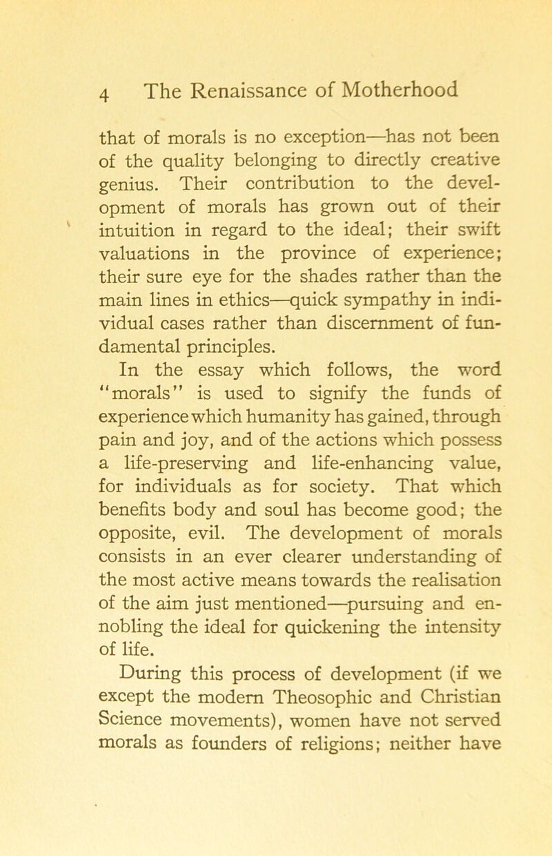 that of morals is no exception—has not been of the quality belonging to directly Creative genius. Their contribution to the devel- opment of morals has grown out of their intuition in regard to the ideal; their swift valuations in the province of experience; their sure eye for the shades rather than the main lines in ethics—quick sympathy in indi- vidual cases rather than discemment of fun- damental principles. In the essay which follows, the word morals” is used to signify the funds of experience which humanity has gained, through pain and joy, and of the actions which possess a life-preserving and life-enhancing value, for individuals as for society. That which benefits body and soul has become good; the opposite, evil. The development of morals consists in an ever clearer understanding of the most active means towards the realisation of the aim just mentioned—pursuing and en- nobling the ideal for quickening the intensity of life. During this process of development (if we except the modern Theosophic and Christian Science movements), women have not served morals as founders of religions; neither have