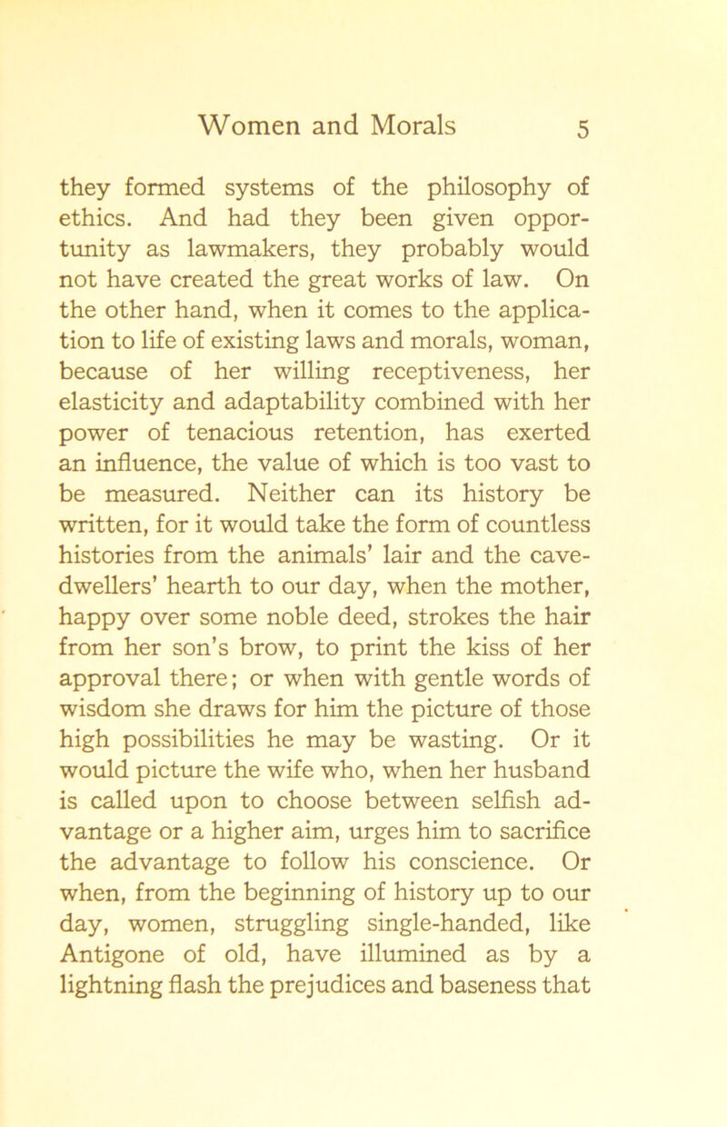 they formed systems of the philosophy of ethics. And had they been given oppor- tunity as lawmakers, they probably would not have created the great works of law. On the other hand, when it comes to the applica- tion to life of existing laws and morals, woman, because of her willing receptiveness, her elasticity and adaptability combined with her power of tenacious retention, has exerted an influence, the value of which is too vast to be measured. Neither can its history be written, for it would take the form of countless histories from the animals’ lair and the cave- dwellers’ hearth to our day, when the mother, happy over some noble deed, strokes the hair from her son’s brow, to print the kiss of her approval there; or when with gentle words of wisdom she draws for him the picture of those high possibilities he may be wasting. Or it would picture the wife who, when her husband is called upon to choose between selfish ad- vantage or a higher aim, urges him to sacrifice the advantage to follow his conscience. Or when, from the beginning of history up to our day, women, struggling single-handed, like Antigone of old, have illumined as by a lightning flash the prejudices and baseness that