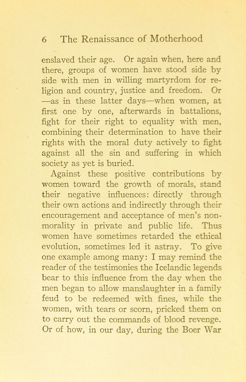 enslaved their age. Or again when, here and there, groups of women have stood side by side with men in willing martyrdom for re- ligion and country, justice and freedom. Or —as in these latter days—when women, at first one by one, afterwards in battalions, fight for their right to equality with men, combining their determination to have their rights with the moral duty actively to fight against all the sin and suffering in which society as yet is buried. Against these positive contributions by women toward the growth of morals, stand their negative influences: directly through their own actions and indirectly through their encouragement and acceptance of men’s non- morality in private and public life. Thus women have sometimes retarded the ethical evolution, sometimes led it astray. To give one example among many: I may remind the reader of the testimonies the Icelandic legends bear to this influence from the day when the men began to allow manslaughter in a family feud to be redeemed with fines, while the women, with tears or scorn, pricked them on to carry out the commands of blood revenge. Or of how, in our day, during the Boer War