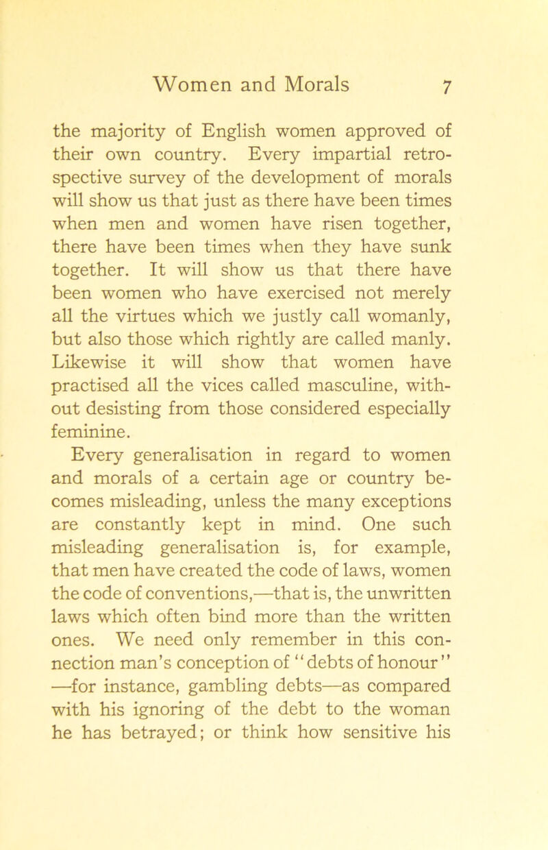 the majority of English women approved of their own country. Every impartial retro- spective survey of the development of morals will show us that just as there have been times when men and women have risen together, there have been times when they have sunk together. It will show us that there have been women who have exercised not merely all the virtues which we justly call womanly, but also those which rightly are called manly. Likewise it will show that women have practised all the vices called masculine, with- out desisting from those considered especially feminine. Every generalisation in regard to women and morals of a certain age or country be- comes misleading, unless the many exceptions are constantly kept in mind. One such misleading generalisation is, for example, that men have created the code of laws, women the code of conventions,—that is, the unwritten laws which often bind more than the written ones. We need only remember in this con- nection man’s conception of “ debts of honour ” —for instance, gambling debts—as compared with his ignoring of the debt to the woman he has betrayed; or think how sensitive his