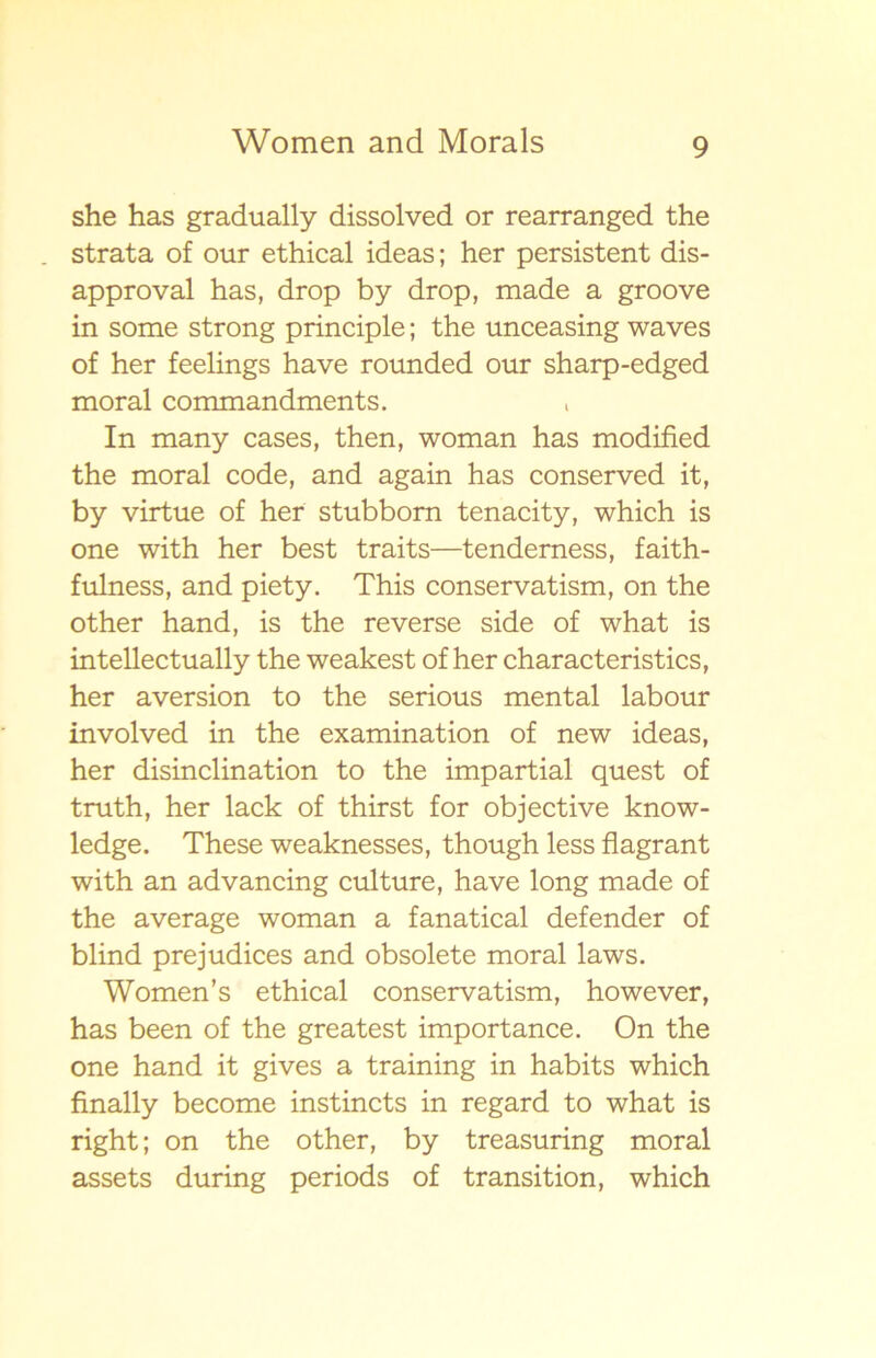 she has gradually dissolved or rearranged the . strata of our ethical ideas; her persistent dis- approval has, drop by drop, made a groove in some strong principle; the unceasing waves of her feelings have rounded our sharp-edged moral commandments. , In many cases, then, woman has modified the moral code, and again has conserved it, by virtue of her stubborn tenacity, which is one with her best traits—tenderness, faith- fulness, and piety. This conservatism, on the other hand, is the reverse side of what is intellectually the weakest of her characteristics, her aversion to the serious mental labour involved in the examination of new ideas, her disinclination to the impartial quest of truth, her lack of thirst for objective know- ledge. These weaknesses, though less flagrant with an advancing culture, have long made of the average woman a fanatical defender of blind prejudices and obsolete moral laws. Women’s ethical conservatism, however, has been of the greatest importance. On the one hand it gives a training in habits which finally become instincts in regard to what is right; on the other, by treasuring moral assets during periods of transition, which