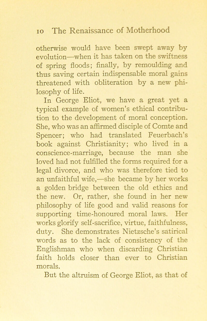 otherwise would have been swept away by evolution—when it has taken on the swiftness of spring floods; finally, by remoulding and thus saving certain indispensable moral gains threatened with obliteration by a new phi- losophy of life. In George Eliot, we have a great yet a typical example of women’s ethical contribu- tion to the development of moral conception. She, who was an affirmed disciple of Comte and Spencer; who had translated Feuerbach’s book against Christianity; who lived in a conscience-marriage, because the man she loved had not fulfilled the forms required for a legal divorce, and who was therefore tied to an unfaithful wife,—she became by her works a golden bridge between the old ethics and the new. Or, rather, she found in her new philosophy of life good and valid reasons for supporting time-honoured moral laws. Her works glorify self-sacrifice, virtue, faithfulness, duty. She demonstrates Nietzsche’s satirical words as to the lack of consistency of the Englishman who when discarding Christian faith holds closer than ever to Christian morals. But the altruism of George Eliot, as that of