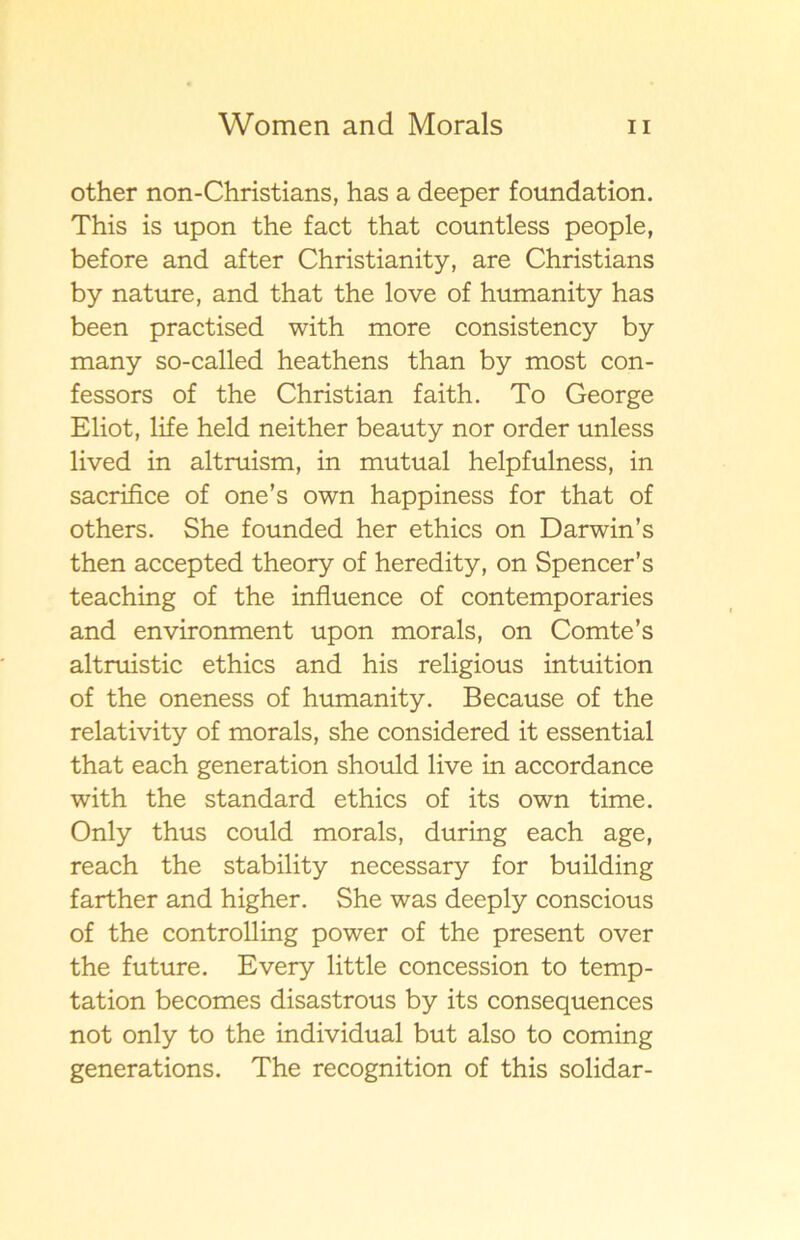 other non-Christians, has a deeper foundation. This is upon the fact that countless people, before and af ter Christianity, are Christians by nature, and that the love of humanity has been practised with more consistency by many so-called heathens than by most con- fessors of the Christian faith. To George Eliot, life held neither beauty nor order unless lived in altruism, in mutual helpfulness, in sacrifice of one’s own happiness for that of others. She founded her ethics on Darwin’s then accepted theory of heredity, on Spencer’s teaching of the influence of contemporaries and environment upon morals, on Comte’s altruistic ethics and his religious intuition of the oneness of humanity. Because of the relativity of morals, she considered it essential that each generation should live in accordance with the standard ethics of its own time. Only thus could morals, during each age, reach the stability necessary for building farther and higher. She was deeply conscious of the controlling power of the present over the future. Every little concession to temp- tation becomes disastrous by its consequences not only to the individual but also to coming generations. The recognition of this solidar-