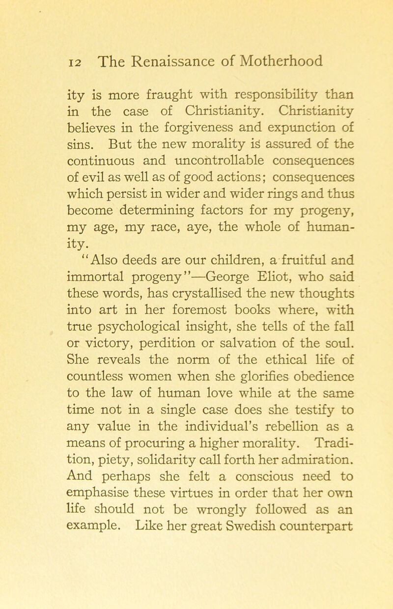 ity is more fraught with responsibility than in the case of Christianity. Christianity believes in the forgiveness and expunction of sins. B ut the new morality is assured of the continuous and uncontrollable consequences of evil as well as of good actions; consequences which persist in wider and wider rings and thus become determining factors for my progeny, my age, my race, aye, the whole of human- ity. “Also deeds are our children, a fruitful and immortal progeny”—George Eliot, who said these words, has crystallised the new thoughts into art in her foremost books where, with true psychological insight, she tells of the fall or victory, perdition or salvation of the soul. She reveals the norm of the ethical life of countless women when she glorifies obedience to the law of human love while at the same time not in a single case does she testify to any value in the individual’s rebellion as a means of procuring a higher morality. Tradi- tion, piety, solidarity call forth her admiration. And perhaps she felt a conscious need to emphasise these virtues in order that her own life should not be wrongly followed as an example. Like her great Swedish counterpart