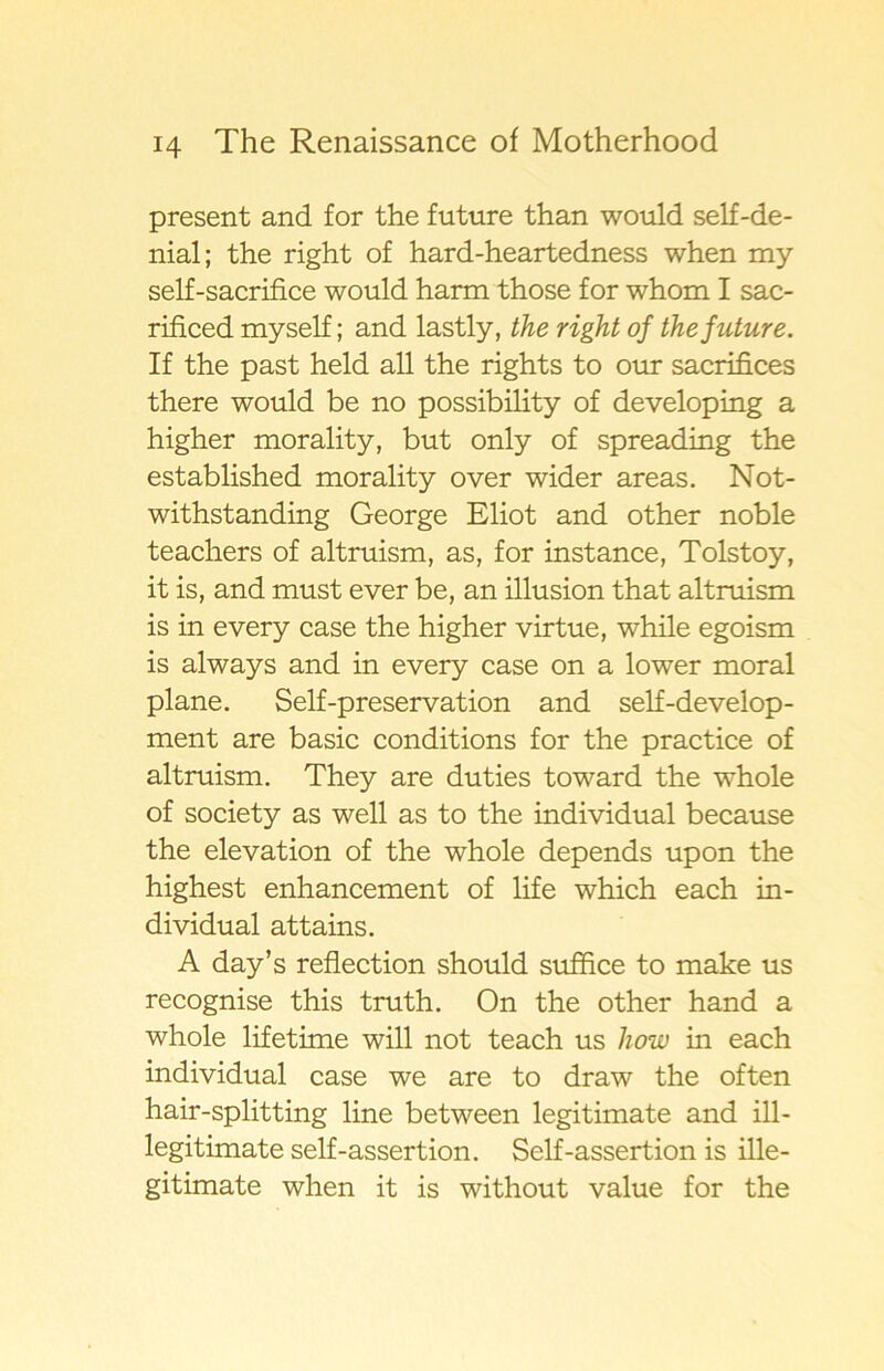 present and for the future than would self-de- nial; the right of hard-heartedness when my self-sacrifice would harm those for whom I sac- rificed myself; and lastly, the right of the future. If the past held all the rights to our sacrifices there would be no possibility of developing a higher morality, but only of spreading the established morality o ver wider areas. Not- withstanding George Eliot and other noble teacliers of altruism, as, for instance, Tolstoy, it is, and must ever be, an illusion that altruism is in every case the higher virtue, while egoism is always and in every case on a lower moral plane. Self-preservation and self-develop- ment are basic conditions for the practice of altruism. They are duties toward the whole of society as well as to the individual because the elevation of the whole depends upon the highest enhancement of life which each in- dividual attains. A day’s reflection should sufhce to make us recognise this truth. On the other hand a whole lifetime will not teach us liow in each individual case we are to draw the often hair-splitting line between legitimate and ill- legitimate self-assertion. Self-assertion is ille- gitimate when it is without value for the