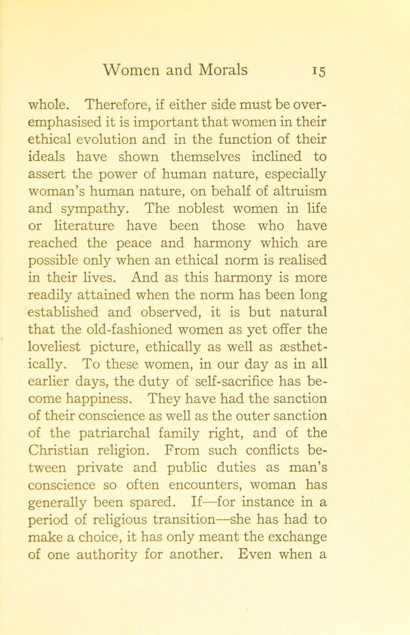 whole. Therefore, if either side must be over- emphasised it is important that women in their ethical evolution and in the function of their ideals have shown themselves inclined to assert the power of human nature, especially woman’s human nature, on behalf of altruism and sympathy. The noblest women in life or literature have been those who have reached the peace and harmony which are possible only when an ethical norm is realised in their lives. And as this harmony is more readily attained when the norm has been long established and observed, it is but natural that the old-fashioned women as yet offer the lo veliest picture, ethically as well as sesthet- ically. To these women, in our day as in all earlier days, the duty of self-sacrifice has be- come happiness. They have had the sanction of their conscience as well as the outer sanction of the patriarchal family right, and of the Christian religion. From such conflicts be- tween private and public duties as man’s conscience so often encounters, woman has generally been spared. If—for instance in a period of religious transition—she has had to make a choice, it has only meant the exchange of one authority for another. Even when a