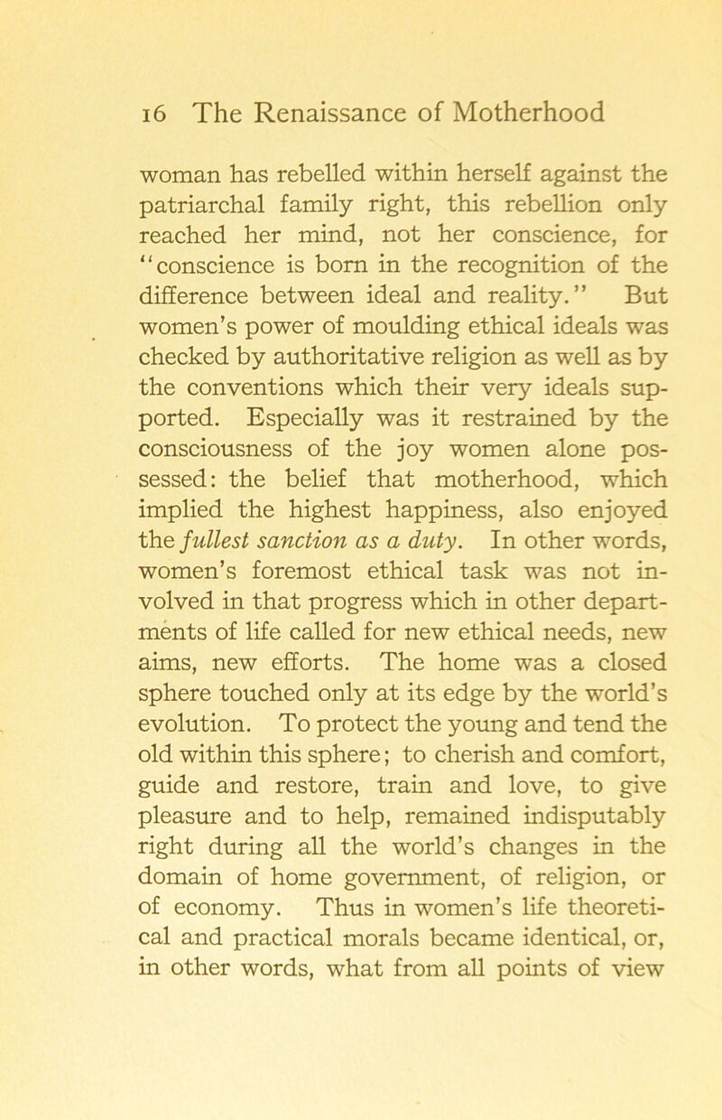 woman has rebelled within herself against the patriarchal family right, this rebellion only reached her mind, not her conscience, for “conscience is bom in the recognition of the difference between ideal and reality. ” But women’s power of moulding ethical ideals was checked by authoritative religion as well as by the conventions which their very ideals sup- ported. Especially was it restrained by the consciousness of the joy women alone pos- sessed: the belief that motherhood, which implied the highest happiness, also enjoyed the fullest sanction as a duty. In other words, women’s foremost ethical t ask was not in- volved in that progress which in other depart- ments of life called for new ethical needs, new aims, new efforts. The home was a closed sphere touched only at its edge by the world’s evolution. To protect the young and tend the old within this sphere; to cherish and comfort, guide and restore, train and lo ve, to give pleasure and to help, remained indisputably right during all the world’s changes in the domain of home govemment, of religion, or of economy. Thus in women’s life theoreti- cal and practical morals became identical, or, in other words, what from all points of view