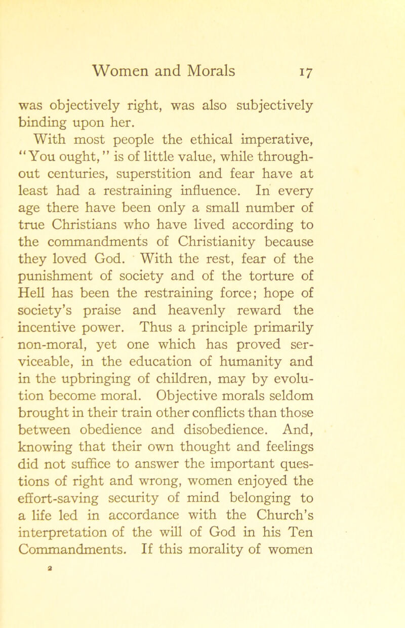 was objectively right, was also subjectively binding upon her. With most people the ethical imperative, “ You ought, ” is of little value, while through- out centuries, superstition and fear have at least had a restraining influence. In every age there have been only a small number of true Christians who have lived according to the commandments of Christianity because they loved God. With the rest, fear of the punishment of society and of the torture of Hell has been the restraining force; hope of society’s praise and heavenly reward the incentive power. Thus a principle primarily non-moral, yet one which has proved ser- viceable, in the education of humanity and in the upbringing of children, may by evolu- tion become moral. Objective morals seldom brought in their train other conflicts than those between obedience and disobedience. And, knowing that their own thought and feelings did not suffice to answer the important ques- tions of right and wrong, women enjoyed the effort-saving security of mind belonging to a life led in accordance with the Church’s interpretation of the will of God in his Ten Commandments. If this morality of women