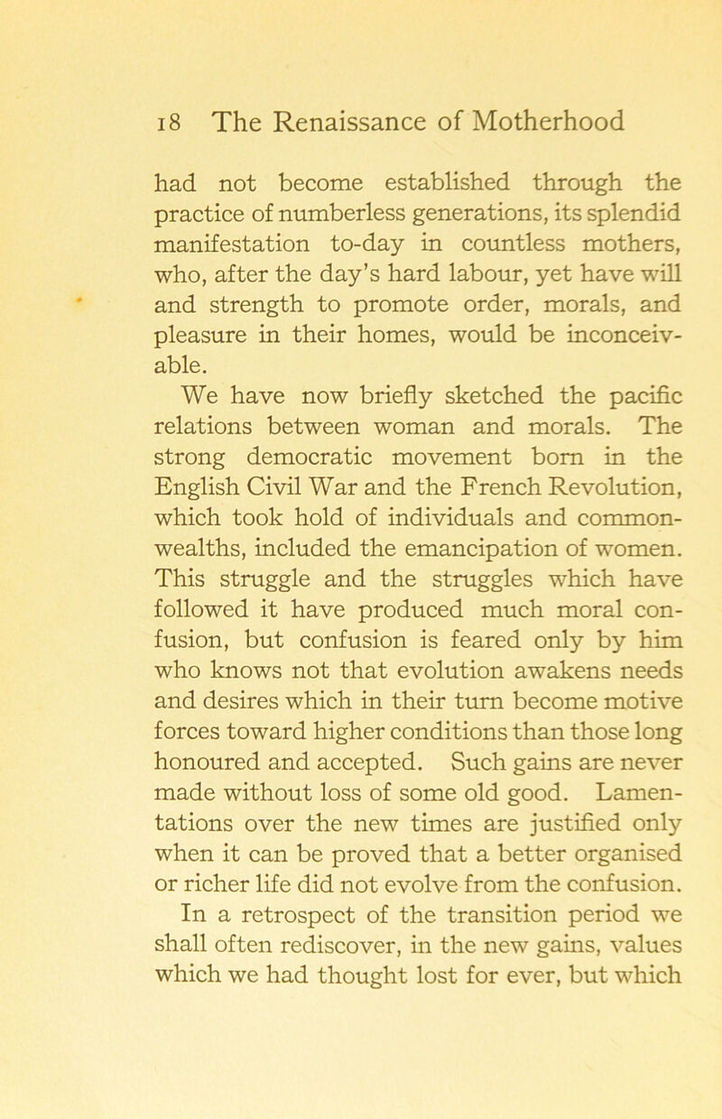 had not become established through the practice of numberless generations, its splendid manifestation to-day in countless mothers, who, after the day’s hard labour, yet have will and strength to promote order, morals, and pleasure in their homes, would be inconceiv- able. We have now briefly sketched the pacific relations between woman and morals. The strong democratic movement bom in the English Civil War and the French Revolution, which took hold of individuals and common- wealths, included the emancipation of women. This struggle and the struggles which have followed it have produced much moral con- fusion, but confusion is feared only by him who knows not that evolution awakens needs and desires which in their tum become motive forces toward higher conditions than those long honoured and accepted. Such gains are never made without loss of some old good. Lamen- tations over the new times are justified only when it can be proved that a better organised or richer life did not evolve from the confusion. In a retrospect of the transition period we shall often rediscover, in the new gains, values which we had thought lost for ever, but which