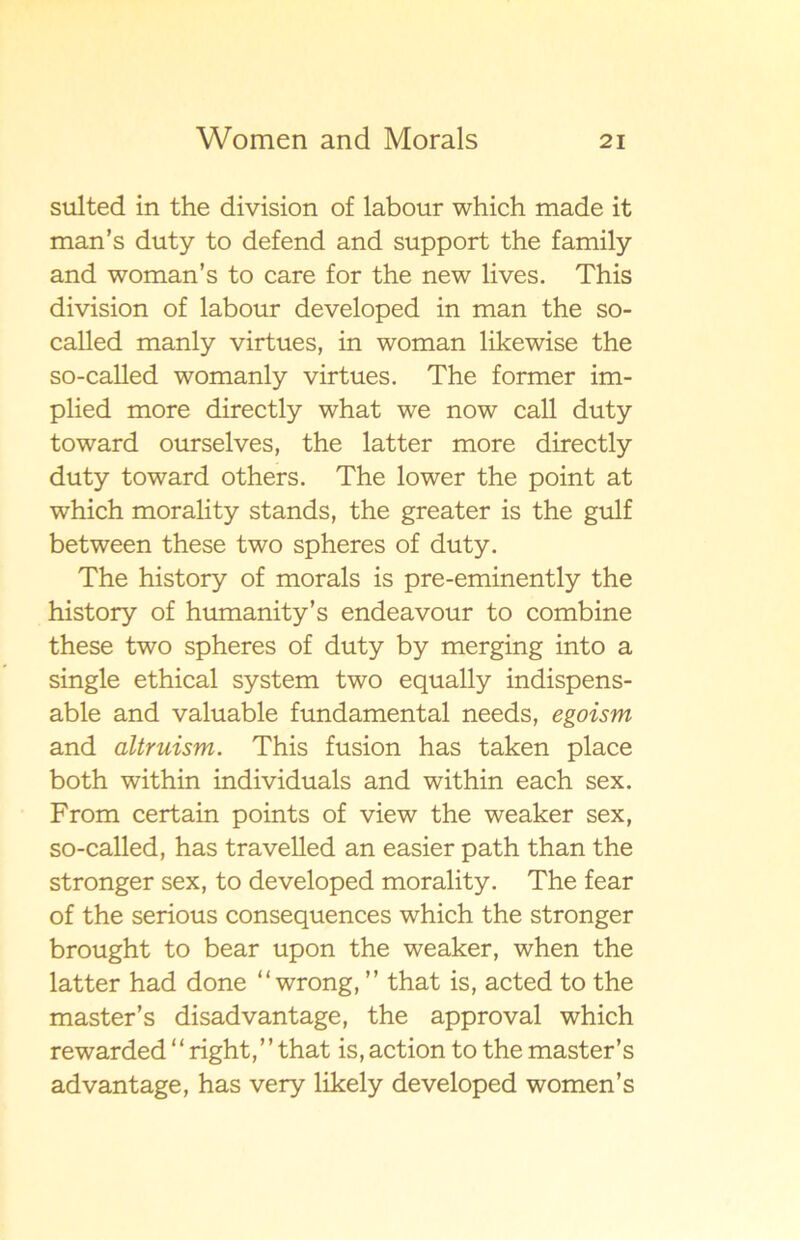 sulted in the division of labour which made it man’s duty to defend and support the family and woman’s to care for the new lives. This division of labour developed in man the so- called manly virtues, in woman likewise the so-called womanly virtues. The former im- plied more directly what we now call duty toward ourselves, the latter more directly duty toward others. The lower the point at which morali ty stands, the greater is the gulf between these two spheres of duty. The history of morals is pre-eminently the history of humanity’s endeavour to combine these two spheres of duty by merging into a single ethical system two equally indispens- able and valuable fundamental needs, egoism and altruism. This fusion has taken place both within individuals and within each sex. From certain points of view the weaker sex, so-called, has travelled an easier path than the stronger sex, to developed morality. The fear of the serious consequences which the stronger brought to bear upon the weaker, when the latter had done “ wrong, ” that is, acted to the master’s disadvantage, the approval which rewarded “ right,” that is, action to the master’s advantage, has very likely developed women’s