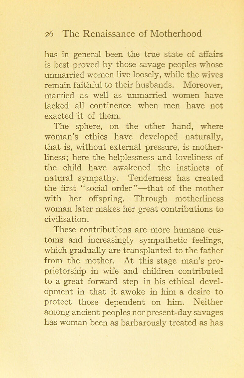 has in general been the true state of affairs is best proved by those savage peoples whose unmarried women live loosely, while the wives remain faithful to their husbands. Moreover, married as well as unmarried women have lacked all continence when men have not exacted it of them. The sphere, on the other hand, where woman’s ethics have developed naturally, that is, without external pressure, is mother- liness; here the helplessness and loveliness of the child have awakened the instincts of natural sympathy. Tendemess has created the first “social order”—that of the mother with her offspring. Through motherliness woman later makes her great contributions to civilisation. These contributions are more humane cus- toms and increasingly sympathetic feelings, which gradually are transplanted to the father from the mother. At this stage man’s pro- prietorship in wife and children contributed to a great forward step in his ethical devel- opment in that it awoke in him a desire to protect those dependent on him. Neither among ancient peoples nor present-day savages has woman been as barbarously treated as has